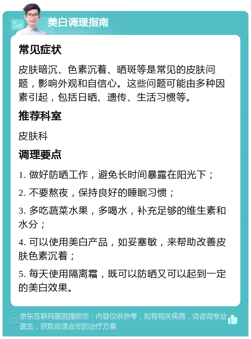 美白调理指南 常见症状 皮肤暗沉、色素沉着、晒斑等是常见的皮肤问题，影响外观和自信心。这些问题可能由多种因素引起，包括日晒、遗传、生活习惯等。 推荐科室 皮肤科 调理要点 1. 做好防晒工作，避免长时间暴露在阳光下； 2. 不要熬夜，保持良好的睡眠习惯； 3. 多吃蔬菜水果，多喝水，补充足够的维生素和水分； 4. 可以使用美白产品，如妥塞敏，来帮助改善皮肤色素沉着； 5. 每天使用隔离霜，既可以防晒又可以起到一定的美白效果。