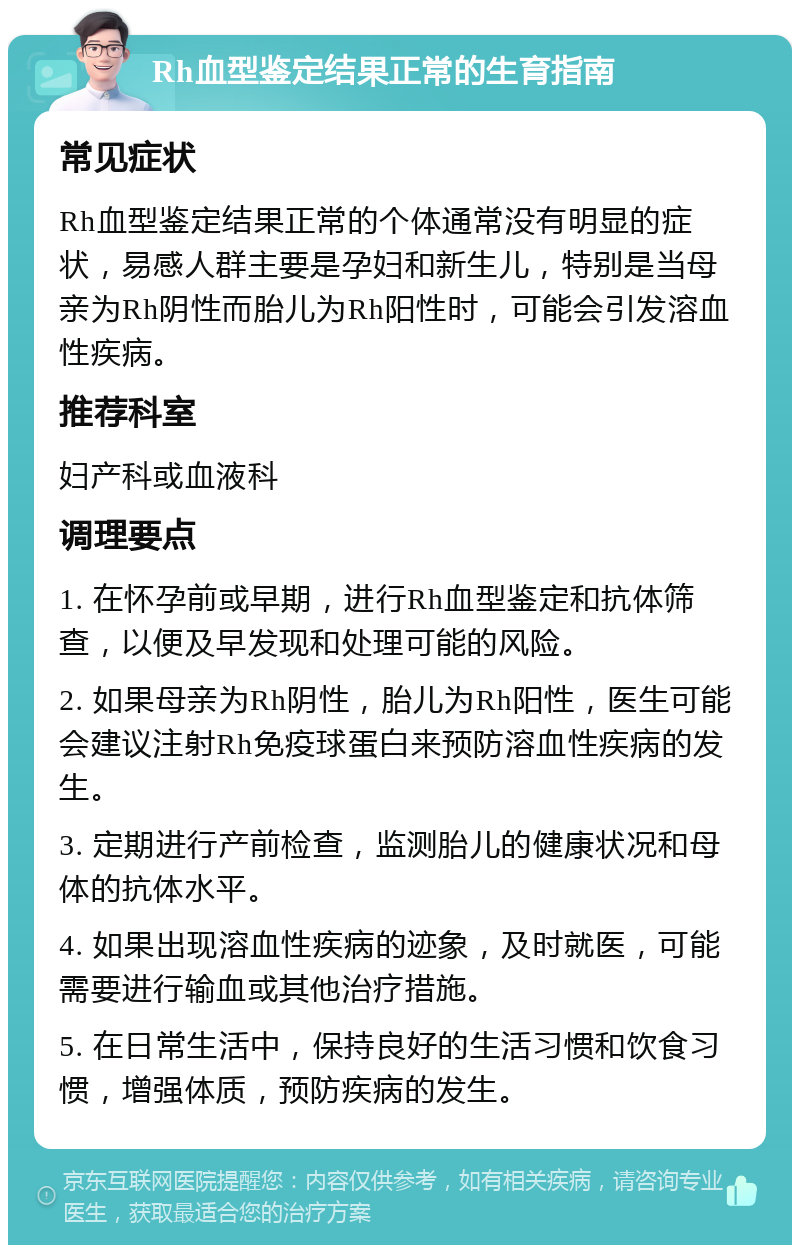 Rh血型鉴定结果正常的生育指南 常见症状 Rh血型鉴定结果正常的个体通常没有明显的症状，易感人群主要是孕妇和新生儿，特别是当母亲为Rh阴性而胎儿为Rh阳性时，可能会引发溶血性疾病。 推荐科室 妇产科或血液科 调理要点 1. 在怀孕前或早期，进行Rh血型鉴定和抗体筛查，以便及早发现和处理可能的风险。 2. 如果母亲为Rh阴性，胎儿为Rh阳性，医生可能会建议注射Rh免疫球蛋白来预防溶血性疾病的发生。 3. 定期进行产前检查，监测胎儿的健康状况和母体的抗体水平。 4. 如果出现溶血性疾病的迹象，及时就医，可能需要进行输血或其他治疗措施。 5. 在日常生活中，保持良好的生活习惯和饮食习惯，增强体质，预防疾病的发生。