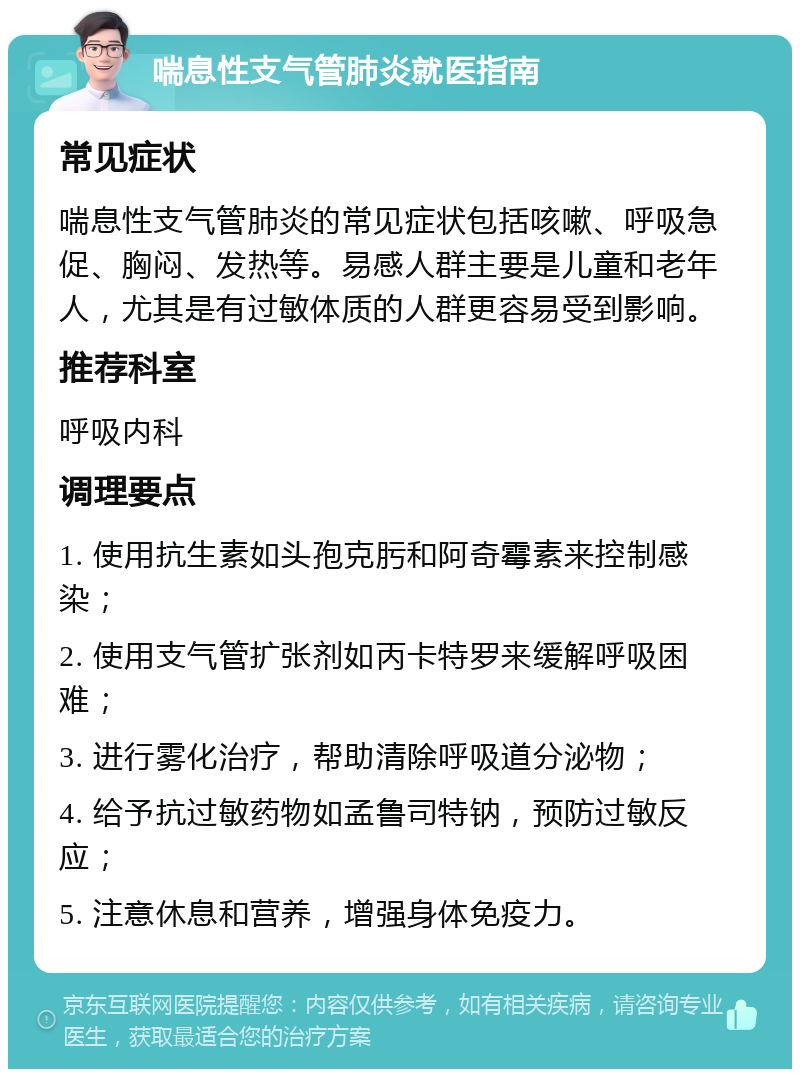 喘息性支气管肺炎就医指南 常见症状 喘息性支气管肺炎的常见症状包括咳嗽、呼吸急促、胸闷、发热等。易感人群主要是儿童和老年人，尤其是有过敏体质的人群更容易受到影响。 推荐科室 呼吸内科 调理要点 1. 使用抗生素如头孢克肟和阿奇霉素来控制感染； 2. 使用支气管扩张剂如丙卡特罗来缓解呼吸困难； 3. 进行雾化治疗，帮助清除呼吸道分泌物； 4. 给予抗过敏药物如孟鲁司特钠，预防过敏反应； 5. 注意休息和营养，增强身体免疫力。