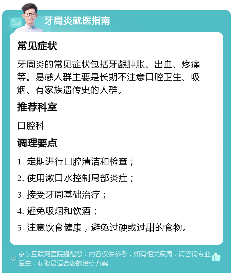 牙周炎就医指南 常见症状 牙周炎的常见症状包括牙龈肿胀、出血、疼痛等。易感人群主要是长期不注意口腔卫生、吸烟、有家族遗传史的人群。 推荐科室 口腔科 调理要点 1. 定期进行口腔清洁和检查； 2. 使用漱口水控制局部炎症； 3. 接受牙周基础治疗； 4. 避免吸烟和饮酒； 5. 注意饮食健康，避免过硬或过甜的食物。