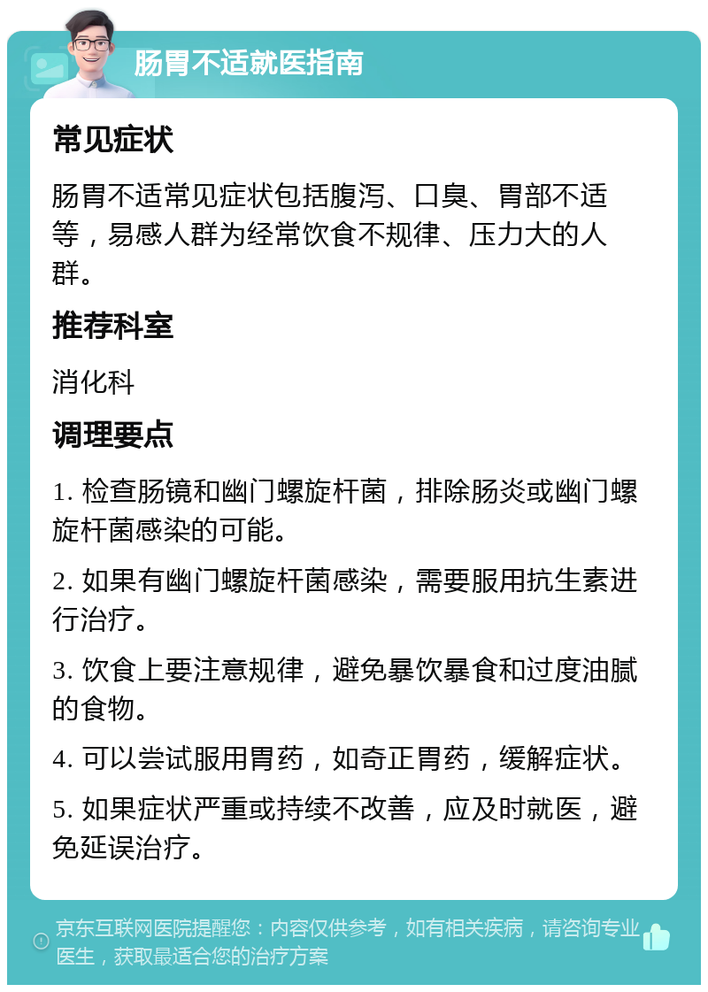 肠胃不适就医指南 常见症状 肠胃不适常见症状包括腹泻、口臭、胃部不适等，易感人群为经常饮食不规律、压力大的人群。 推荐科室 消化科 调理要点 1. 检查肠镜和幽门螺旋杆菌，排除肠炎或幽门螺旋杆菌感染的可能。 2. 如果有幽门螺旋杆菌感染，需要服用抗生素进行治疗。 3. 饮食上要注意规律，避免暴饮暴食和过度油腻的食物。 4. 可以尝试服用胃药，如奇正胃药，缓解症状。 5. 如果症状严重或持续不改善，应及时就医，避免延误治疗。