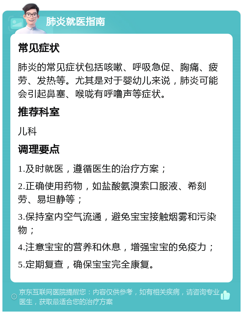 肺炎就医指南 常见症状 肺炎的常见症状包括咳嗽、呼吸急促、胸痛、疲劳、发热等。尤其是对于婴幼儿来说，肺炎可能会引起鼻塞、喉咙有呼噜声等症状。 推荐科室 儿科 调理要点 1.及时就医，遵循医生的治疗方案； 2.正确使用药物，如盐酸氨溴索口服液、希刻劳、易坦静等； 3.保持室内空气流通，避免宝宝接触烟雾和污染物； 4.注意宝宝的营养和休息，增强宝宝的免疫力； 5.定期复查，确保宝宝完全康复。