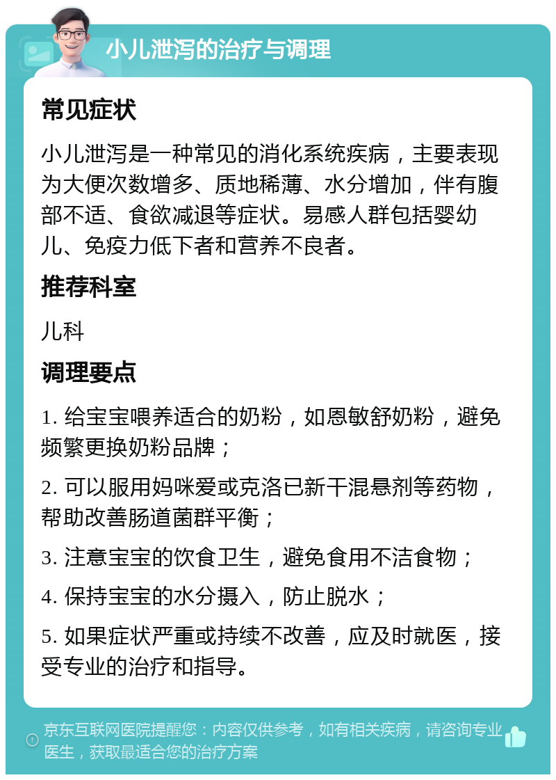 小儿泄泻的治疗与调理 常见症状 小儿泄泻是一种常见的消化系统疾病，主要表现为大便次数增多、质地稀薄、水分增加，伴有腹部不适、食欲减退等症状。易感人群包括婴幼儿、免疫力低下者和营养不良者。 推荐科室 儿科 调理要点 1. 给宝宝喂养适合的奶粉，如恩敏舒奶粉，避免频繁更换奶粉品牌； 2. 可以服用妈咪爱或克洛已新干混悬剂等药物，帮助改善肠道菌群平衡； 3. 注意宝宝的饮食卫生，避免食用不洁食物； 4. 保持宝宝的水分摄入，防止脱水； 5. 如果症状严重或持续不改善，应及时就医，接受专业的治疗和指导。