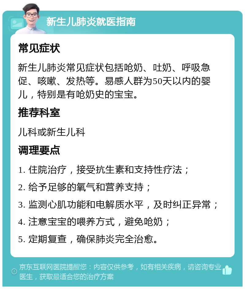 新生儿肺炎就医指南 常见症状 新生儿肺炎常见症状包括呛奶、吐奶、呼吸急促、咳嗽、发热等。易感人群为50天以内的婴儿，特别是有呛奶史的宝宝。 推荐科室 儿科或新生儿科 调理要点 1. 住院治疗，接受抗生素和支持性疗法； 2. 给予足够的氧气和营养支持； 3. 监测心肌功能和电解质水平，及时纠正异常； 4. 注意宝宝的喂养方式，避免呛奶； 5. 定期复查，确保肺炎完全治愈。