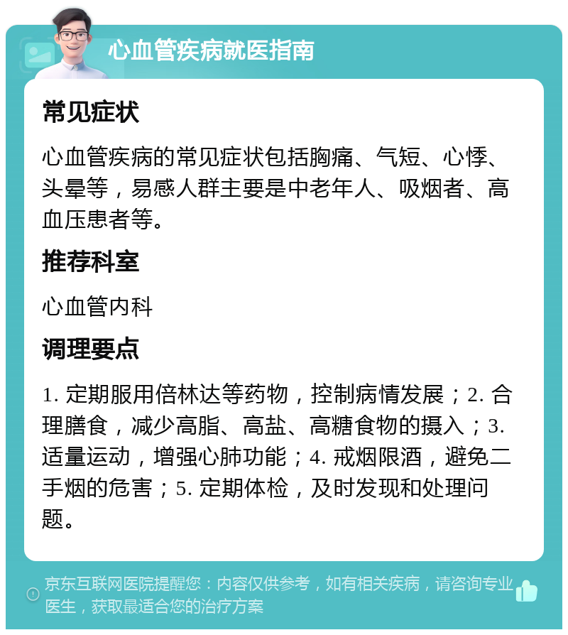 心血管疾病就医指南 常见症状 心血管疾病的常见症状包括胸痛、气短、心悸、头晕等，易感人群主要是中老年人、吸烟者、高血压患者等。 推荐科室 心血管内科 调理要点 1. 定期服用倍林达等药物，控制病情发展；2. 合理膳食，减少高脂、高盐、高糖食物的摄入；3. 适量运动，增强心肺功能；4. 戒烟限酒，避免二手烟的危害；5. 定期体检，及时发现和处理问题。