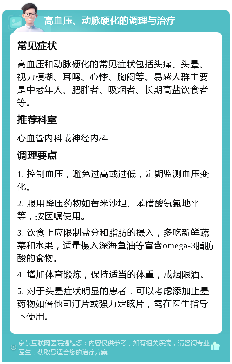 高血压、动脉硬化的调理与治疗 常见症状 高血压和动脉硬化的常见症状包括头痛、头晕、视力模糊、耳鸣、心悸、胸闷等。易感人群主要是中老年人、肥胖者、吸烟者、长期高盐饮食者等。 推荐科室 心血管内科或神经内科 调理要点 1. 控制血压，避免过高或过低，定期监测血压变化。 2. 服用降压药物如替米沙坦、苯磺酸氨氯地平等，按医嘱使用。 3. 饮食上应限制盐分和脂肪的摄入，多吃新鲜蔬菜和水果，适量摄入深海鱼油等富含omega-3脂肪酸的食物。 4. 增加体育锻炼，保持适当的体重，戒烟限酒。 5. 对于头晕症状明显的患者，可以考虑添加止晕药物如倍他司汀片或强力定眩片，需在医生指导下使用。