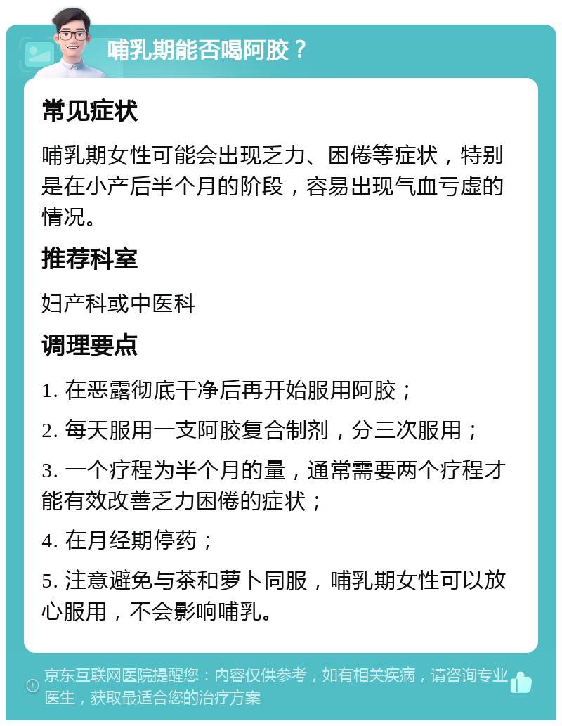 哺乳期能否喝阿胶？ 常见症状 哺乳期女性可能会出现乏力、困倦等症状，特别是在小产后半个月的阶段，容易出现气血亏虚的情况。 推荐科室 妇产科或中医科 调理要点 1. 在恶露彻底干净后再开始服用阿胶； 2. 每天服用一支阿胶复合制剂，分三次服用； 3. 一个疗程为半个月的量，通常需要两个疗程才能有效改善乏力困倦的症状； 4. 在月经期停药； 5. 注意避免与茶和萝卜同服，哺乳期女性可以放心服用，不会影响哺乳。