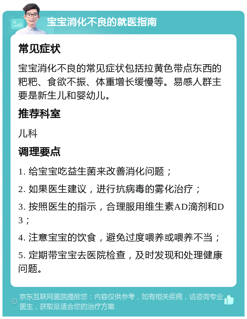 宝宝消化不良的就医指南 常见症状 宝宝消化不良的常见症状包括拉黄色带点东西的粑粑、食欲不振、体重增长缓慢等。易感人群主要是新生儿和婴幼儿。 推荐科室 儿科 调理要点 1. 给宝宝吃益生菌来改善消化问题； 2. 如果医生建议，进行抗病毒的雾化治疗； 3. 按照医生的指示，合理服用维生素AD滴剂和D3； 4. 注意宝宝的饮食，避免过度喂养或喂养不当； 5. 定期带宝宝去医院检查，及时发现和处理健康问题。