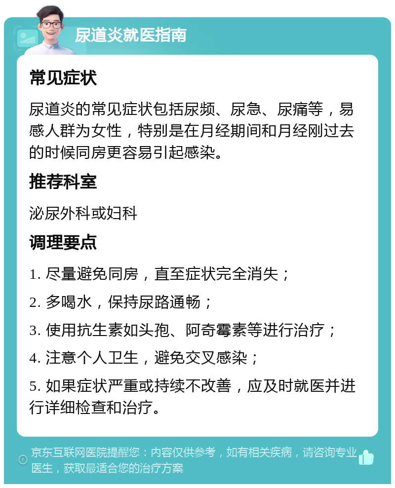 尿道炎就医指南 常见症状 尿道炎的常见症状包括尿频、尿急、尿痛等，易感人群为女性，特别是在月经期间和月经刚过去的时候同房更容易引起感染。 推荐科室 泌尿外科或妇科 调理要点 1. 尽量避免同房，直至症状完全消失； 2. 多喝水，保持尿路通畅； 3. 使用抗生素如头孢、阿奇霉素等进行治疗； 4. 注意个人卫生，避免交叉感染； 5. 如果症状严重或持续不改善，应及时就医并进行详细检查和治疗。