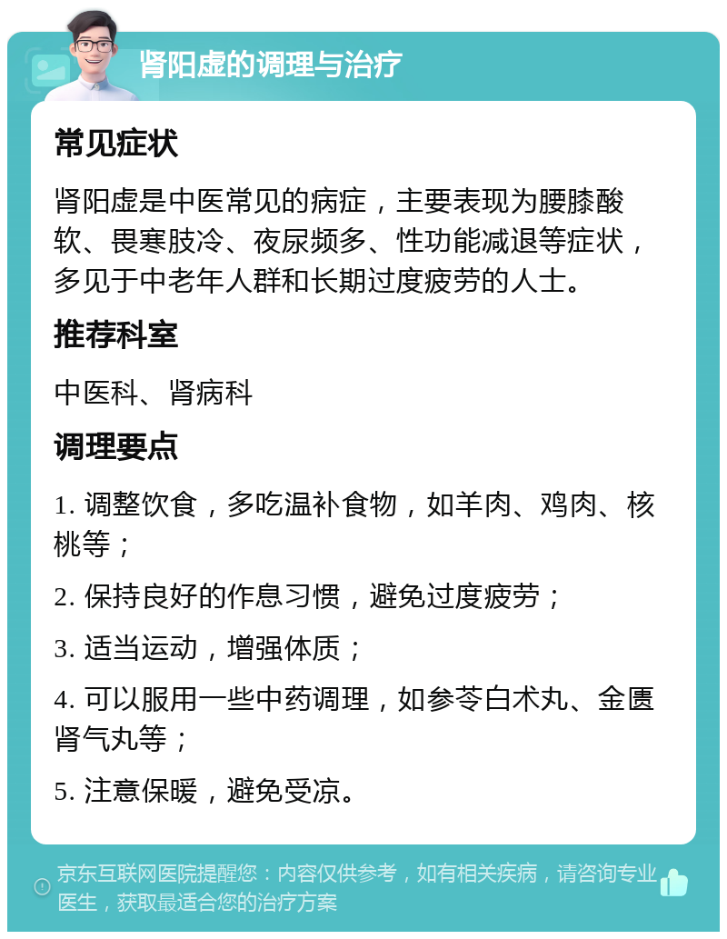 肾阳虚的调理与治疗 常见症状 肾阳虚是中医常见的病症，主要表现为腰膝酸软、畏寒肢冷、夜尿频多、性功能减退等症状，多见于中老年人群和长期过度疲劳的人士。 推荐科室 中医科、肾病科 调理要点 1. 调整饮食，多吃温补食物，如羊肉、鸡肉、核桃等； 2. 保持良好的作息习惯，避免过度疲劳； 3. 适当运动，增强体质； 4. 可以服用一些中药调理，如参苓白术丸、金匮肾气丸等； 5. 注意保暖，避免受凉。