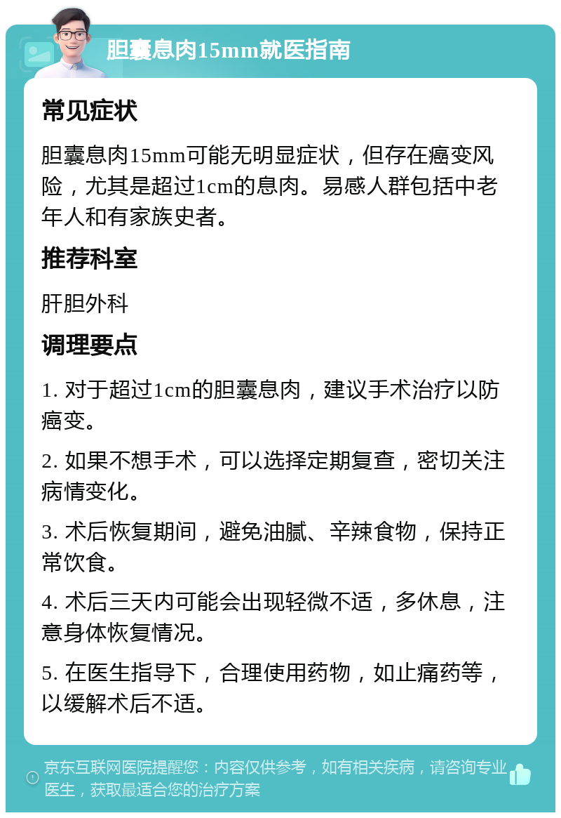 胆囊息肉15mm就医指南 常见症状 胆囊息肉15mm可能无明显症状，但存在癌变风险，尤其是超过1cm的息肉。易感人群包括中老年人和有家族史者。 推荐科室 肝胆外科 调理要点 1. 对于超过1cm的胆囊息肉，建议手术治疗以防癌变。 2. 如果不想手术，可以选择定期复查，密切关注病情变化。 3. 术后恢复期间，避免油腻、辛辣食物，保持正常饮食。 4. 术后三天内可能会出现轻微不适，多休息，注意身体恢复情况。 5. 在医生指导下，合理使用药物，如止痛药等，以缓解术后不适。