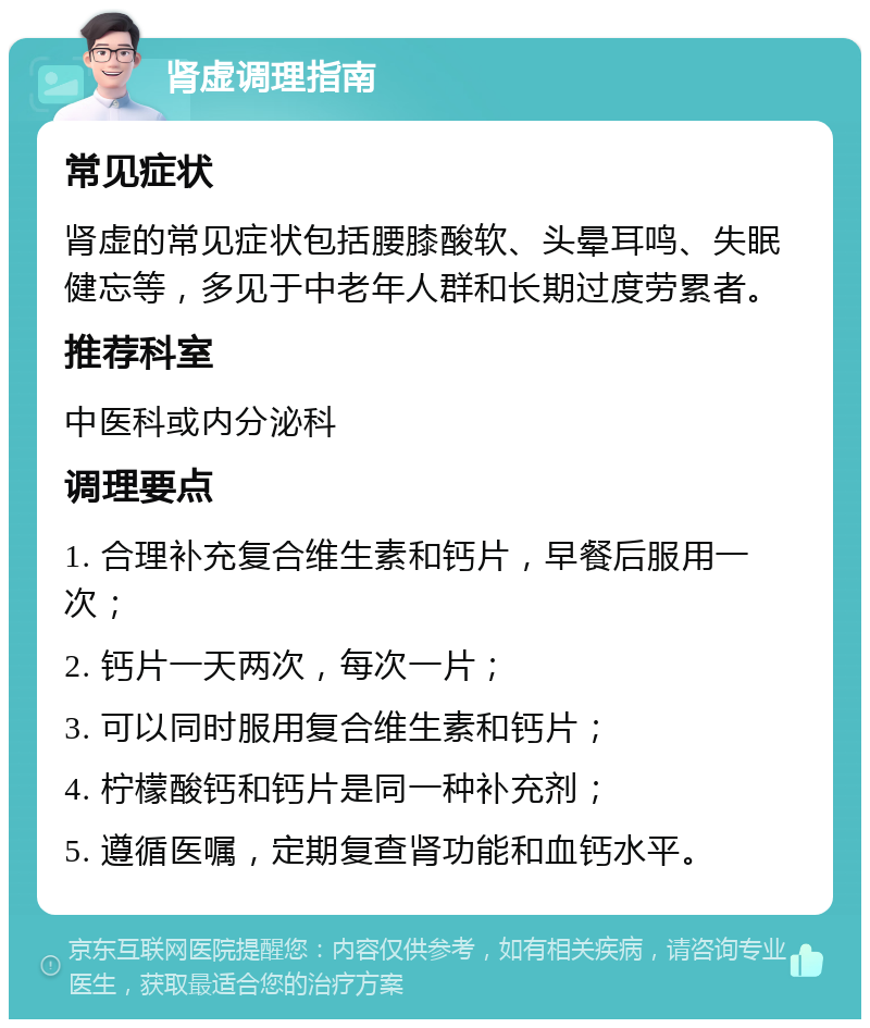 肾虚调理指南 常见症状 肾虚的常见症状包括腰膝酸软、头晕耳鸣、失眠健忘等，多见于中老年人群和长期过度劳累者。 推荐科室 中医科或内分泌科 调理要点 1. 合理补充复合维生素和钙片，早餐后服用一次； 2. 钙片一天两次，每次一片； 3. 可以同时服用复合维生素和钙片； 4. 柠檬酸钙和钙片是同一种补充剂； 5. 遵循医嘱，定期复查肾功能和血钙水平。