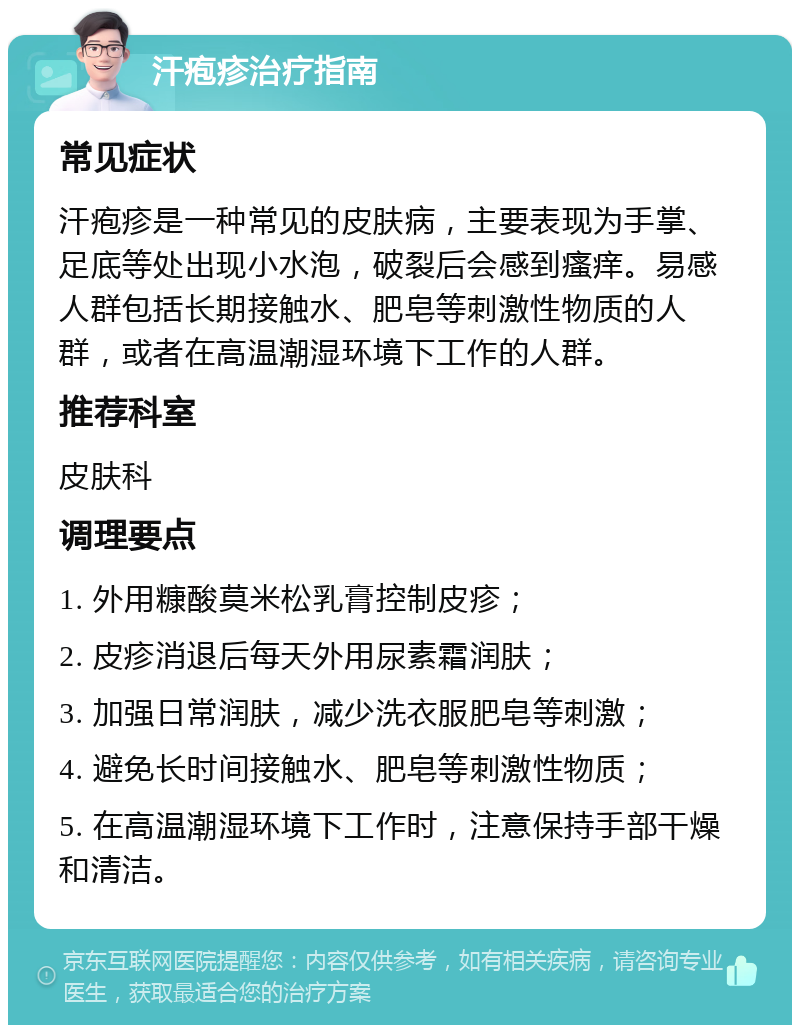 汗疱疹治疗指南 常见症状 汗疱疹是一种常见的皮肤病，主要表现为手掌、足底等处出现小水泡，破裂后会感到瘙痒。易感人群包括长期接触水、肥皂等刺激性物质的人群，或者在高温潮湿环境下工作的人群。 推荐科室 皮肤科 调理要点 1. 外用糠酸莫米松乳膏控制皮疹； 2. 皮疹消退后每天外用尿素霜润肤； 3. 加强日常润肤，减少洗衣服肥皂等刺激； 4. 避免长时间接触水、肥皂等刺激性物质； 5. 在高温潮湿环境下工作时，注意保持手部干燥和清洁。