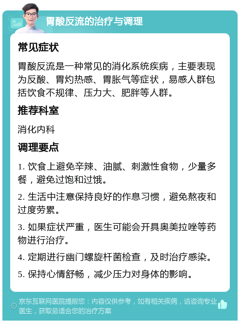 胃酸反流的治疗与调理 常见症状 胃酸反流是一种常见的消化系统疾病，主要表现为反酸、胃灼热感、胃胀气等症状，易感人群包括饮食不规律、压力大、肥胖等人群。 推荐科室 消化内科 调理要点 1. 饮食上避免辛辣、油腻、刺激性食物，少量多餐，避免过饱和过饿。 2. 生活中注意保持良好的作息习惯，避免熬夜和过度劳累。 3. 如果症状严重，医生可能会开具奥美拉唑等药物进行治疗。 4. 定期进行幽门螺旋杆菌检查，及时治疗感染。 5. 保持心情舒畅，减少压力对身体的影响。