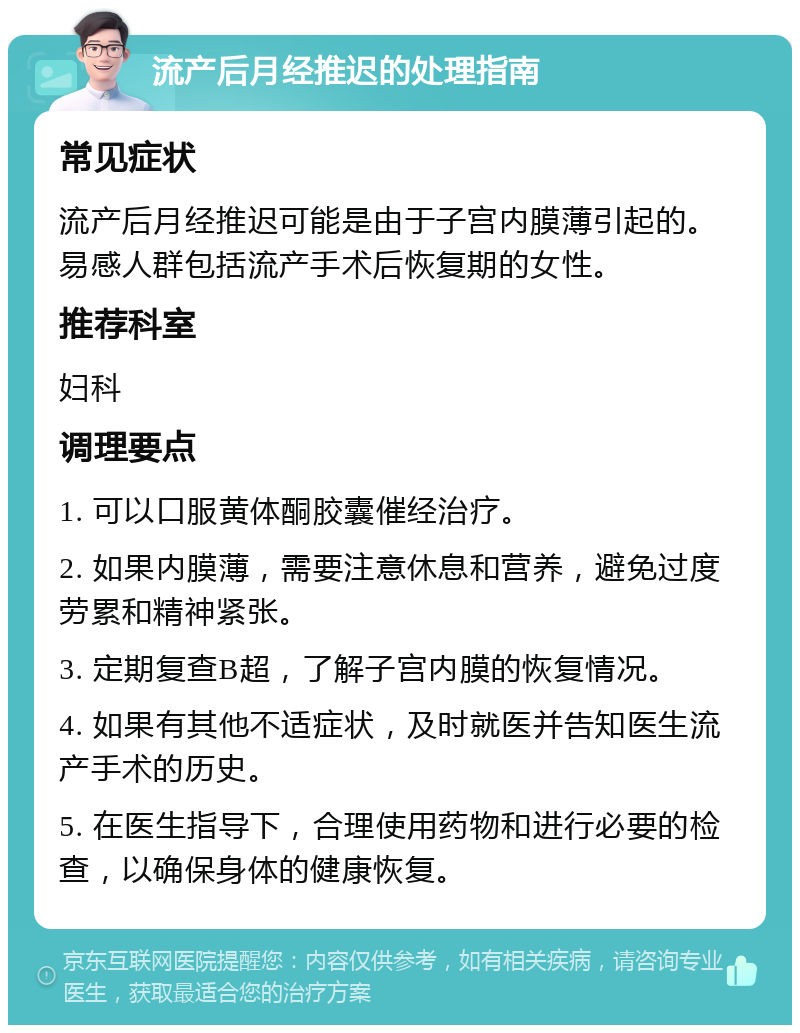 流产后月经推迟的处理指南 常见症状 流产后月经推迟可能是由于子宫内膜薄引起的。易感人群包括流产手术后恢复期的女性。 推荐科室 妇科 调理要点 1. 可以口服黄体酮胶囊催经治疗。 2. 如果内膜薄，需要注意休息和营养，避免过度劳累和精神紧张。 3. 定期复查B超，了解子宫内膜的恢复情况。 4. 如果有其他不适症状，及时就医并告知医生流产手术的历史。 5. 在医生指导下，合理使用药物和进行必要的检查，以确保身体的健康恢复。