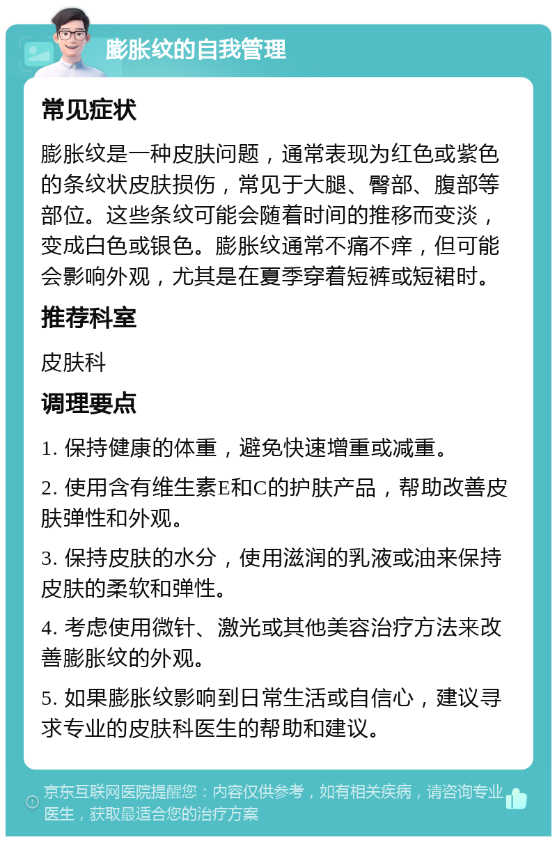 膨胀纹的自我管理 常见症状 膨胀纹是一种皮肤问题，通常表现为红色或紫色的条纹状皮肤损伤，常见于大腿、臀部、腹部等部位。这些条纹可能会随着时间的推移而变淡，变成白色或银色。膨胀纹通常不痛不痒，但可能会影响外观，尤其是在夏季穿着短裤或短裙时。 推荐科室 皮肤科 调理要点 1. 保持健康的体重，避免快速增重或减重。 2. 使用含有维生素E和C的护肤产品，帮助改善皮肤弹性和外观。 3. 保持皮肤的水分，使用滋润的乳液或油来保持皮肤的柔软和弹性。 4. 考虑使用微针、激光或其他美容治疗方法来改善膨胀纹的外观。 5. 如果膨胀纹影响到日常生活或自信心，建议寻求专业的皮肤科医生的帮助和建议。