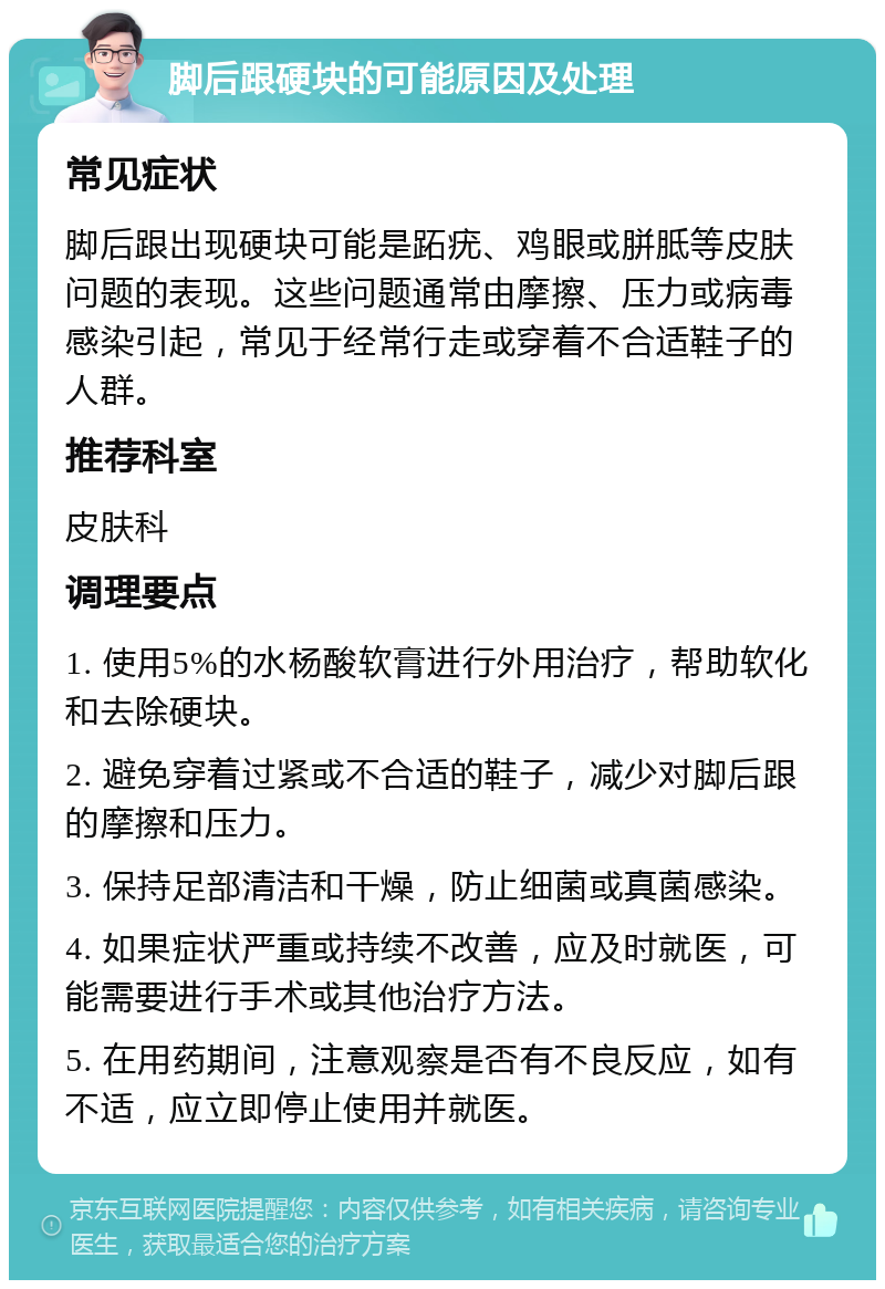 脚后跟硬块的可能原因及处理 常见症状 脚后跟出现硬块可能是跖疣、鸡眼或胼胝等皮肤问题的表现。这些问题通常由摩擦、压力或病毒感染引起，常见于经常行走或穿着不合适鞋子的人群。 推荐科室 皮肤科 调理要点 1. 使用5%的水杨酸软膏进行外用治疗，帮助软化和去除硬块。 2. 避免穿着过紧或不合适的鞋子，减少对脚后跟的摩擦和压力。 3. 保持足部清洁和干燥，防止细菌或真菌感染。 4. 如果症状严重或持续不改善，应及时就医，可能需要进行手术或其他治疗方法。 5. 在用药期间，注意观察是否有不良反应，如有不适，应立即停止使用并就医。