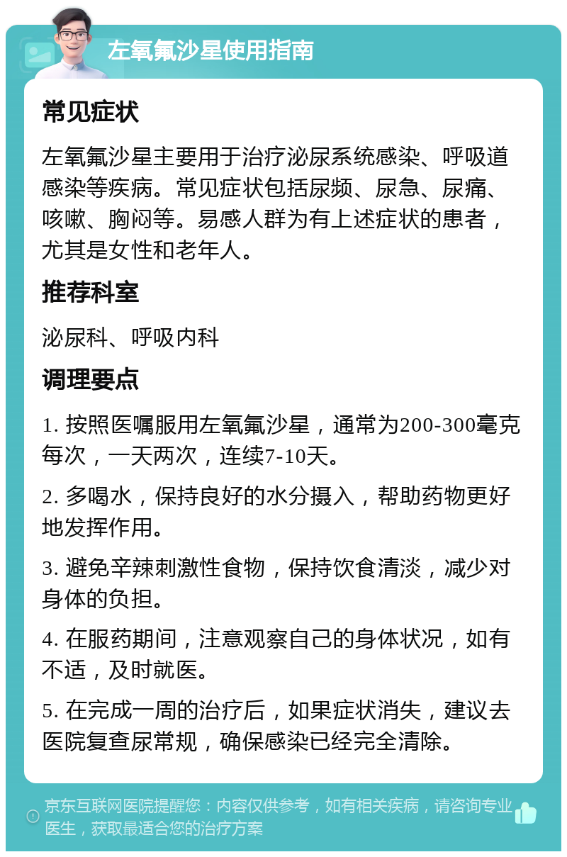 左氧氟沙星使用指南 常见症状 左氧氟沙星主要用于治疗泌尿系统感染、呼吸道感染等疾病。常见症状包括尿频、尿急、尿痛、咳嗽、胸闷等。易感人群为有上述症状的患者，尤其是女性和老年人。 推荐科室 泌尿科、呼吸内科 调理要点 1. 按照医嘱服用左氧氟沙星，通常为200-300毫克每次，一天两次，连续7-10天。 2. 多喝水，保持良好的水分摄入，帮助药物更好地发挥作用。 3. 避免辛辣刺激性食物，保持饮食清淡，减少对身体的负担。 4. 在服药期间，注意观察自己的身体状况，如有不适，及时就医。 5. 在完成一周的治疗后，如果症状消失，建议去医院复查尿常规，确保感染已经完全清除。