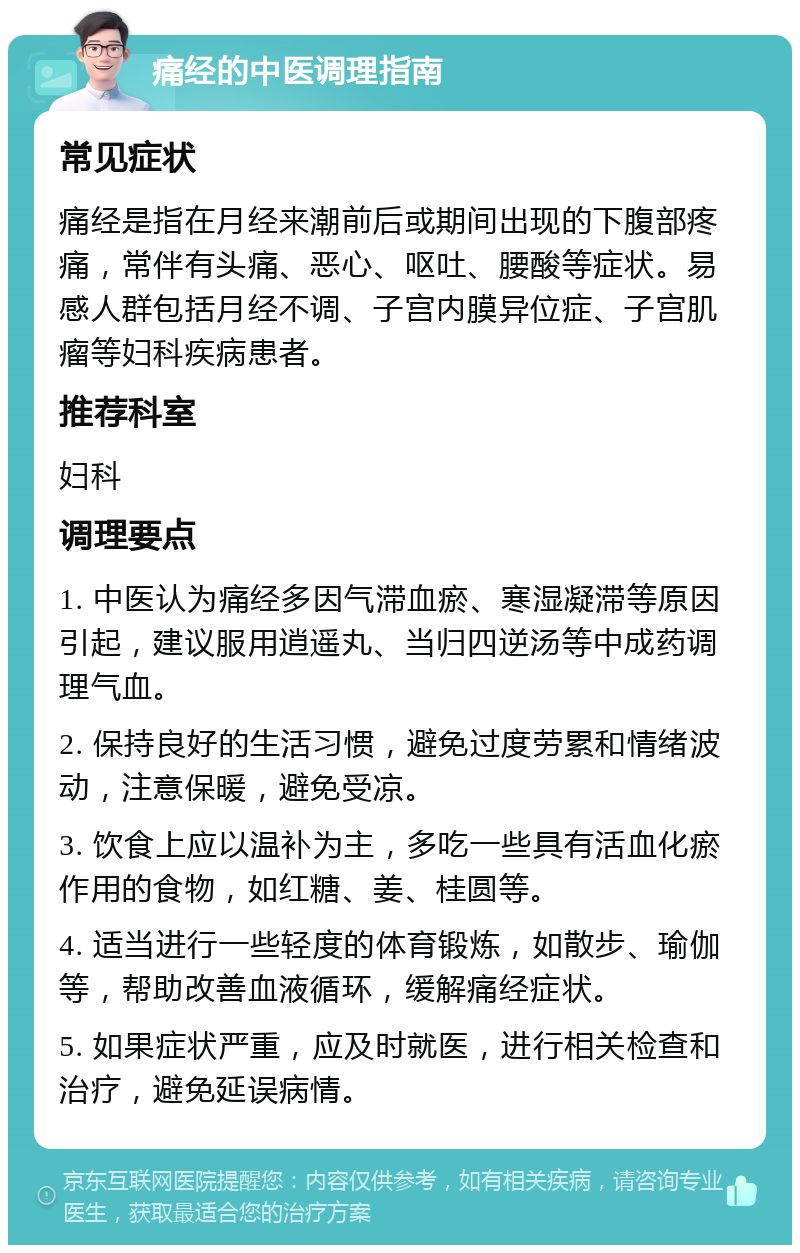 痛经的中医调理指南 常见症状 痛经是指在月经来潮前后或期间出现的下腹部疼痛，常伴有头痛、恶心、呕吐、腰酸等症状。易感人群包括月经不调、子宫内膜异位症、子宫肌瘤等妇科疾病患者。 推荐科室 妇科 调理要点 1. 中医认为痛经多因气滞血瘀、寒湿凝滞等原因引起，建议服用逍遥丸、当归四逆汤等中成药调理气血。 2. 保持良好的生活习惯，避免过度劳累和情绪波动，注意保暖，避免受凉。 3. 饮食上应以温补为主，多吃一些具有活血化瘀作用的食物，如红糖、姜、桂圆等。 4. 适当进行一些轻度的体育锻炼，如散步、瑜伽等，帮助改善血液循环，缓解痛经症状。 5. 如果症状严重，应及时就医，进行相关检查和治疗，避免延误病情。