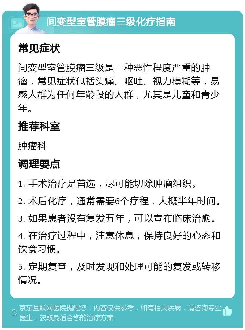 间变型室管膜瘤三级化疗指南 常见症状 间变型室管膜瘤三级是一种恶性程度严重的肿瘤，常见症状包括头痛、呕吐、视力模糊等，易感人群为任何年龄段的人群，尤其是儿童和青少年。 推荐科室 肿瘤科 调理要点 1. 手术治疗是首选，尽可能切除肿瘤组织。 2. 术后化疗，通常需要6个疗程，大概半年时间。 3. 如果患者没有复发五年，可以宣布临床治愈。 4. 在治疗过程中，注意休息，保持良好的心态和饮食习惯。 5. 定期复查，及时发现和处理可能的复发或转移情况。