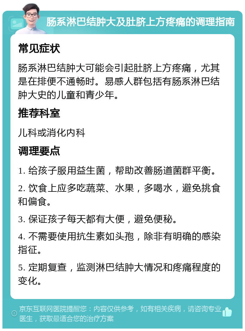 肠系淋巴结肿大及肚脐上方疼痛的调理指南 常见症状 肠系淋巴结肿大可能会引起肚脐上方疼痛，尤其是在排便不通畅时。易感人群包括有肠系淋巴结肿大史的儿童和青少年。 推荐科室 儿科或消化内科 调理要点 1. 给孩子服用益生菌，帮助改善肠道菌群平衡。 2. 饮食上应多吃蔬菜、水果，多喝水，避免挑食和偏食。 3. 保证孩子每天都有大便，避免便秘。 4. 不需要使用抗生素如头孢，除非有明确的感染指征。 5. 定期复查，监测淋巴结肿大情况和疼痛程度的变化。