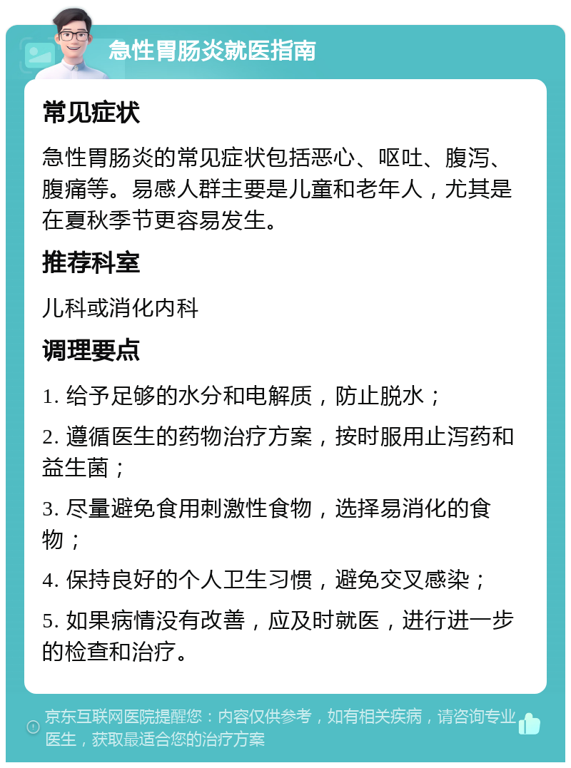 急性胃肠炎就医指南 常见症状 急性胃肠炎的常见症状包括恶心、呕吐、腹泻、腹痛等。易感人群主要是儿童和老年人，尤其是在夏秋季节更容易发生。 推荐科室 儿科或消化内科 调理要点 1. 给予足够的水分和电解质，防止脱水； 2. 遵循医生的药物治疗方案，按时服用止泻药和益生菌； 3. 尽量避免食用刺激性食物，选择易消化的食物； 4. 保持良好的个人卫生习惯，避免交叉感染； 5. 如果病情没有改善，应及时就医，进行进一步的检查和治疗。