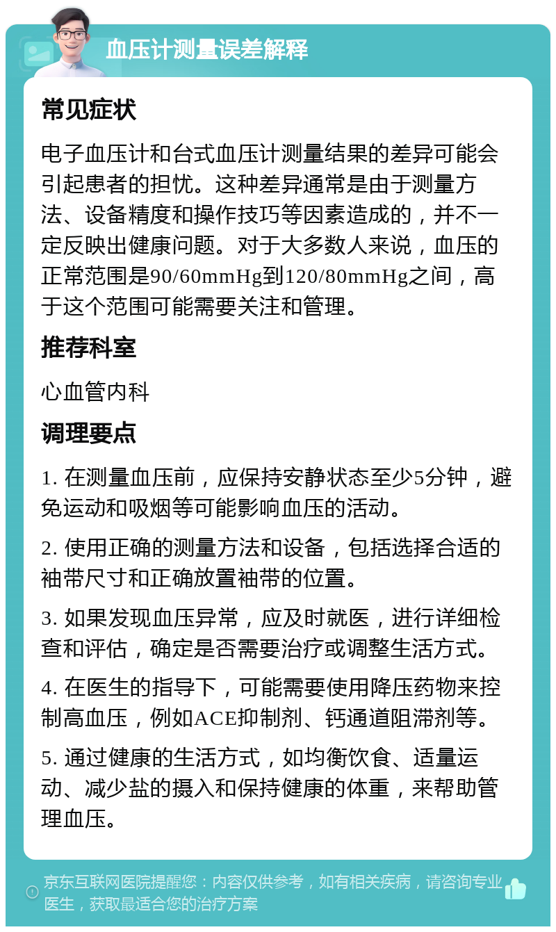 血压计测量误差解释 常见症状 电子血压计和台式血压计测量结果的差异可能会引起患者的担忧。这种差异通常是由于测量方法、设备精度和操作技巧等因素造成的，并不一定反映出健康问题。对于大多数人来说，血压的正常范围是90/60mmHg到120/80mmHg之间，高于这个范围可能需要关注和管理。 推荐科室 心血管内科 调理要点 1. 在测量血压前，应保持安静状态至少5分钟，避免运动和吸烟等可能影响血压的活动。 2. 使用正确的测量方法和设备，包括选择合适的袖带尺寸和正确放置袖带的位置。 3. 如果发现血压异常，应及时就医，进行详细检查和评估，确定是否需要治疗或调整生活方式。 4. 在医生的指导下，可能需要使用降压药物来控制高血压，例如ACE抑制剂、钙通道阻滞剂等。 5. 通过健康的生活方式，如均衡饮食、适量运动、减少盐的摄入和保持健康的体重，来帮助管理血压。