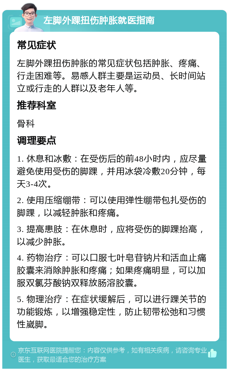 左脚外踝扭伤肿胀就医指南 常见症状 左脚外踝扭伤肿胀的常见症状包括肿胀、疼痛、行走困难等。易感人群主要是运动员、长时间站立或行走的人群以及老年人等。 推荐科室 骨科 调理要点 1. 休息和冰敷：在受伤后的前48小时内，应尽量避免使用受伤的脚踝，并用冰袋冷敷20分钟，每天3-4次。 2. 使用压缩绷带：可以使用弹性绷带包扎受伤的脚踝，以减轻肿胀和疼痛。 3. 提高患肢：在休息时，应将受伤的脚踝抬高，以减少肿胀。 4. 药物治疗：可以口服七叶皂苷钠片和活血止痛胶囊来消除肿胀和疼痛；如果疼痛明显，可以加服双氯芬酸钠双释放肠溶胶囊。 5. 物理治疗：在症状缓解后，可以进行踝关节的功能锻炼，以增强稳定性，防止韧带松弛和习惯性崴脚。