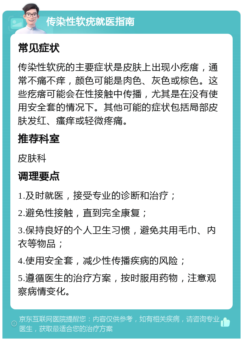 传染性软疣就医指南 常见症状 传染性软疣的主要症状是皮肤上出现小疙瘩，通常不痛不痒，颜色可能是肉色、灰色或棕色。这些疙瘩可能会在性接触中传播，尤其是在没有使用安全套的情况下。其他可能的症状包括局部皮肤发红、瘙痒或轻微疼痛。 推荐科室 皮肤科 调理要点 1.及时就医，接受专业的诊断和治疗； 2.避免性接触，直到完全康复； 3.保持良好的个人卫生习惯，避免共用毛巾、内衣等物品； 4.使用安全套，减少性传播疾病的风险； 5.遵循医生的治疗方案，按时服用药物，注意观察病情变化。