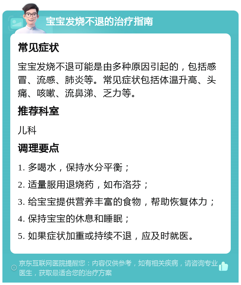 宝宝发烧不退的治疗指南 常见症状 宝宝发烧不退可能是由多种原因引起的，包括感冒、流感、肺炎等。常见症状包括体温升高、头痛、咳嗽、流鼻涕、乏力等。 推荐科室 儿科 调理要点 1. 多喝水，保持水分平衡； 2. 适量服用退烧药，如布洛芬； 3. 给宝宝提供营养丰富的食物，帮助恢复体力； 4. 保持宝宝的休息和睡眠； 5. 如果症状加重或持续不退，应及时就医。