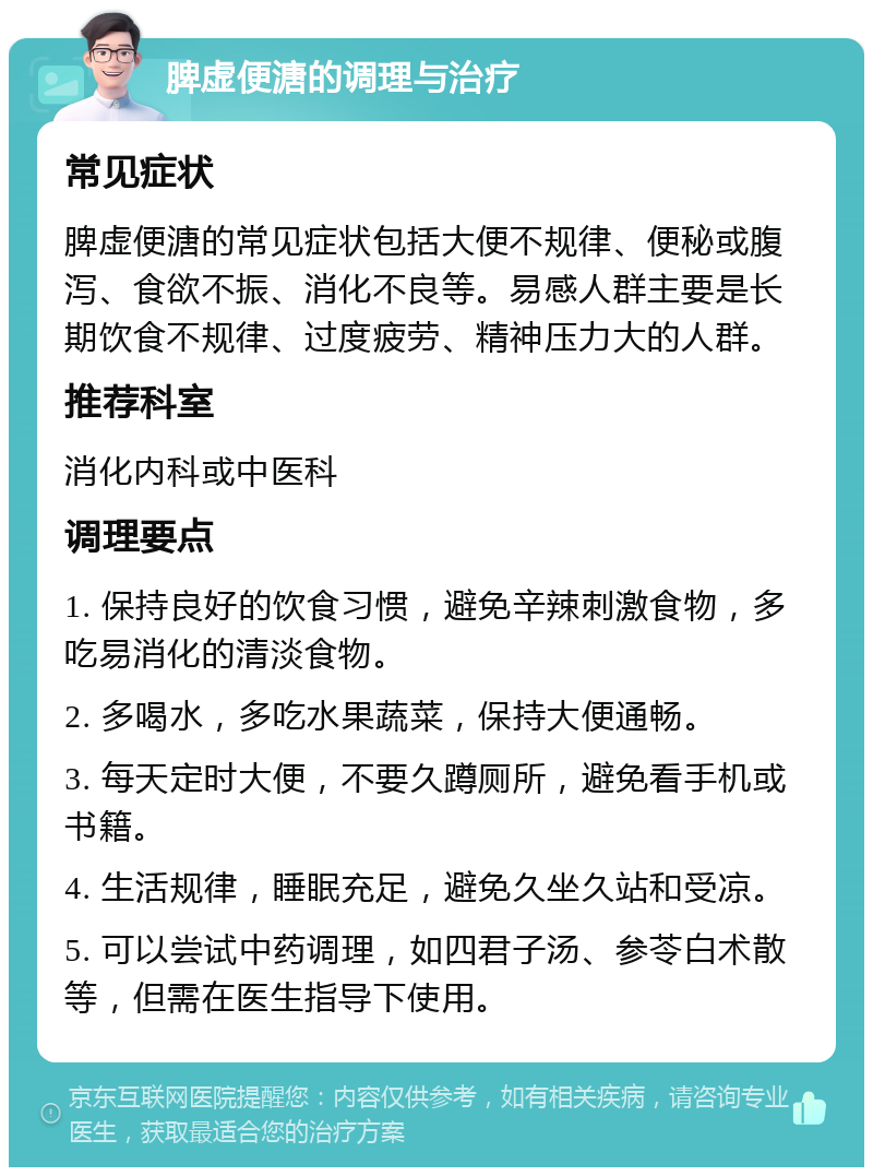 脾虚便溏的调理与治疗 常见症状 脾虚便溏的常见症状包括大便不规律、便秘或腹泻、食欲不振、消化不良等。易感人群主要是长期饮食不规律、过度疲劳、精神压力大的人群。 推荐科室 消化内科或中医科 调理要点 1. 保持良好的饮食习惯，避免辛辣刺激食物，多吃易消化的清淡食物。 2. 多喝水，多吃水果蔬菜，保持大便通畅。 3. 每天定时大便，不要久蹲厕所，避免看手机或书籍。 4. 生活规律，睡眠充足，避免久坐久站和受凉。 5. 可以尝试中药调理，如四君子汤、参苓白术散等，但需在医生指导下使用。