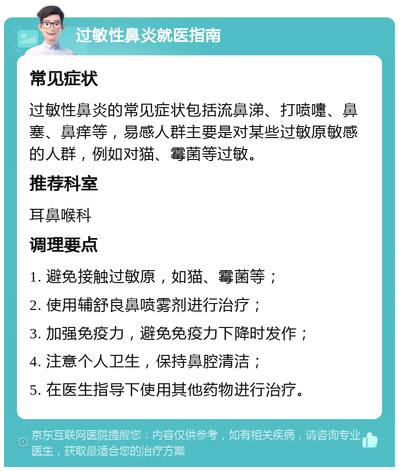 过敏性鼻炎就医指南 常见症状 过敏性鼻炎的常见症状包括流鼻涕、打喷嚏、鼻塞、鼻痒等，易感人群主要是对某些过敏原敏感的人群，例如对猫、霉菌等过敏。 推荐科室 耳鼻喉科 调理要点 1. 避免接触过敏原，如猫、霉菌等； 2. 使用辅舒良鼻喷雾剂进行治疗； 3. 加强免疫力，避免免疫力下降时发作； 4. 注意个人卫生，保持鼻腔清洁； 5. 在医生指导下使用其他药物进行治疗。