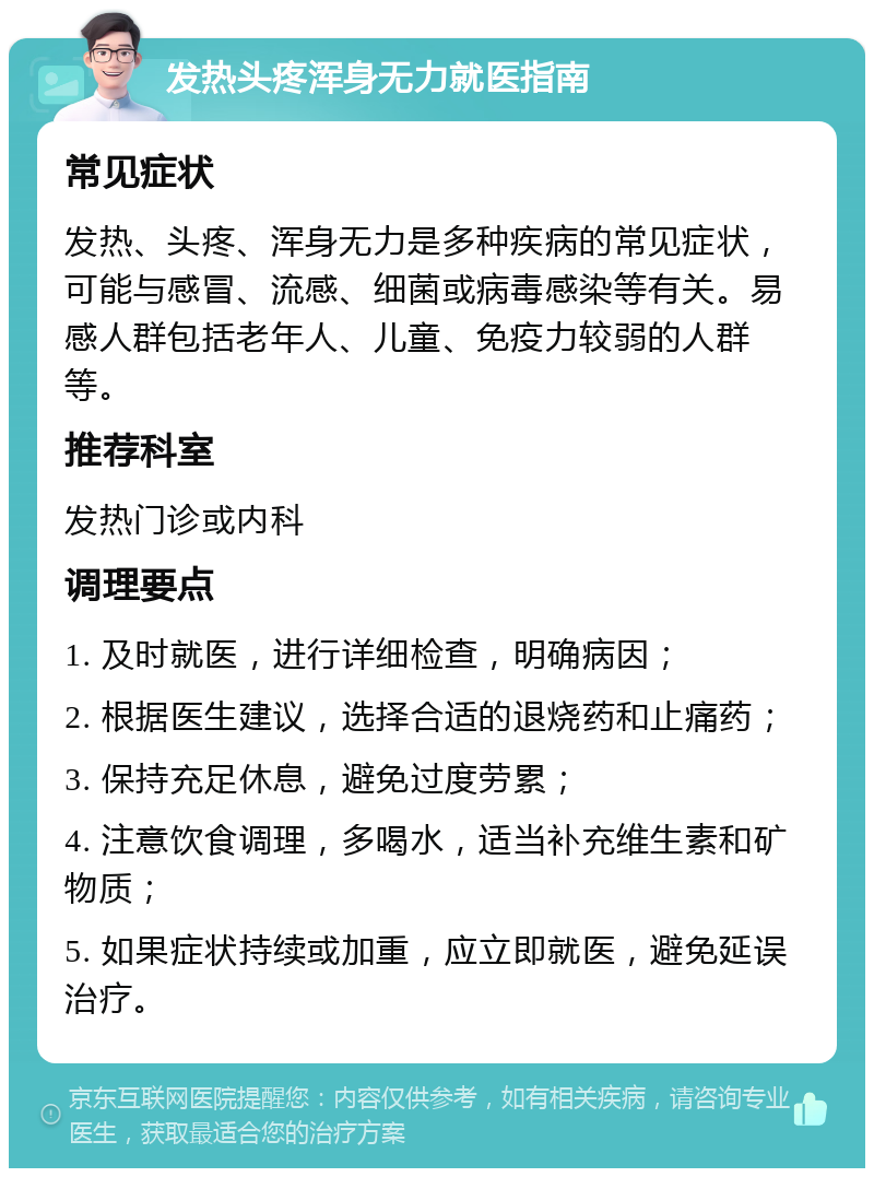 发热头疼浑身无力就医指南 常见症状 发热、头疼、浑身无力是多种疾病的常见症状，可能与感冒、流感、细菌或病毒感染等有关。易感人群包括老年人、儿童、免疫力较弱的人群等。 推荐科室 发热门诊或内科 调理要点 1. 及时就医，进行详细检查，明确病因； 2. 根据医生建议，选择合适的退烧药和止痛药； 3. 保持充足休息，避免过度劳累； 4. 注意饮食调理，多喝水，适当补充维生素和矿物质； 5. 如果症状持续或加重，应立即就医，避免延误治疗。