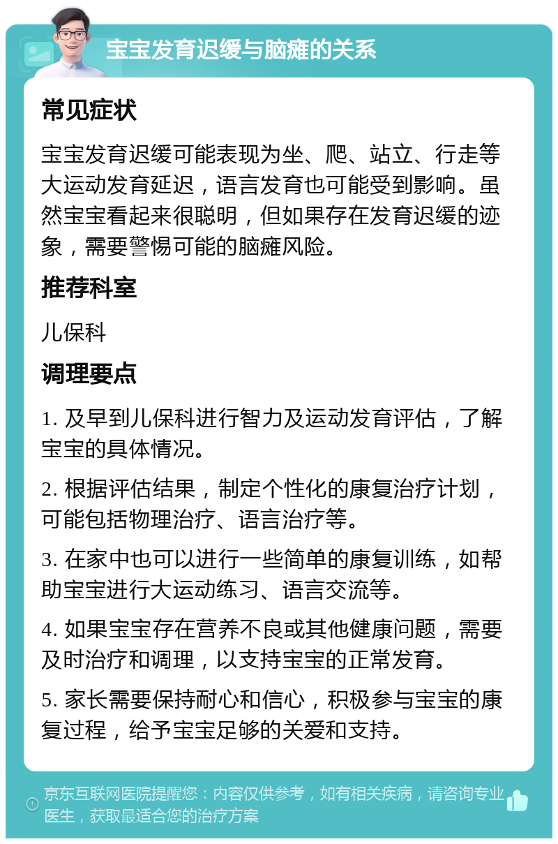 宝宝发育迟缓与脑瘫的关系 常见症状 宝宝发育迟缓可能表现为坐、爬、站立、行走等大运动发育延迟，语言发育也可能受到影响。虽然宝宝看起来很聪明，但如果存在发育迟缓的迹象，需要警惕可能的脑瘫风险。 推荐科室 儿保科 调理要点 1. 及早到儿保科进行智力及运动发育评估，了解宝宝的具体情况。 2. 根据评估结果，制定个性化的康复治疗计划，可能包括物理治疗、语言治疗等。 3. 在家中也可以进行一些简单的康复训练，如帮助宝宝进行大运动练习、语言交流等。 4. 如果宝宝存在营养不良或其他健康问题，需要及时治疗和调理，以支持宝宝的正常发育。 5. 家长需要保持耐心和信心，积极参与宝宝的康复过程，给予宝宝足够的关爱和支持。