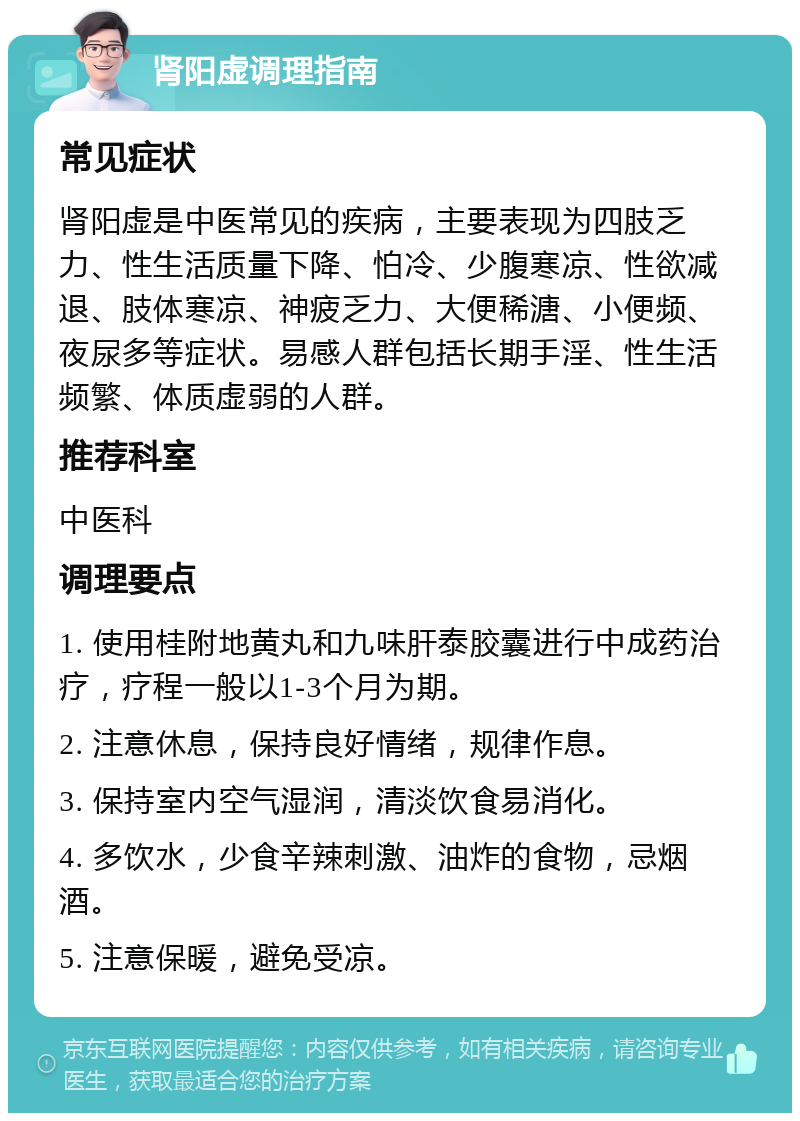 肾阳虚调理指南 常见症状 肾阳虚是中医常见的疾病，主要表现为四肢乏力、性生活质量下降、怕冷、少腹寒凉、性欲减退、肢体寒凉、神疲乏力、大便稀溏、小便频、夜尿多等症状。易感人群包括长期手淫、性生活频繁、体质虚弱的人群。 推荐科室 中医科 调理要点 1. 使用桂附地黄丸和九味肝泰胶囊进行中成药治疗，疗程一般以1-3个月为期。 2. 注意休息，保持良好情绪，规律作息。 3. 保持室内空气湿润，清淡饮食易消化。 4. 多饮水，少食辛辣刺激、油炸的食物，忌烟酒。 5. 注意保暖，避免受凉。