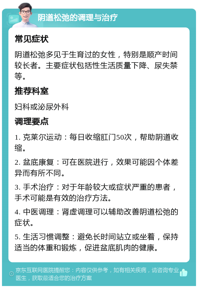 阴道松弛的调理与治疗 常见症状 阴道松弛多见于生育过的女性，特别是顺产时间较长者。主要症状包括性生活质量下降、尿失禁等。 推荐科室 妇科或泌尿外科 调理要点 1. 克莱尔运动：每日收缩肛门50次，帮助阴道收缩。 2. 盆底康复：可在医院进行，效果可能因个体差异而有所不同。 3. 手术治疗：对于年龄较大或症状严重的患者，手术可能是有效的治疗方法。 4. 中医调理：肾虚调理可以辅助改善阴道松弛的症状。 5. 生活习惯调整：避免长时间站立或坐着，保持适当的体重和锻炼，促进盆底肌肉的健康。