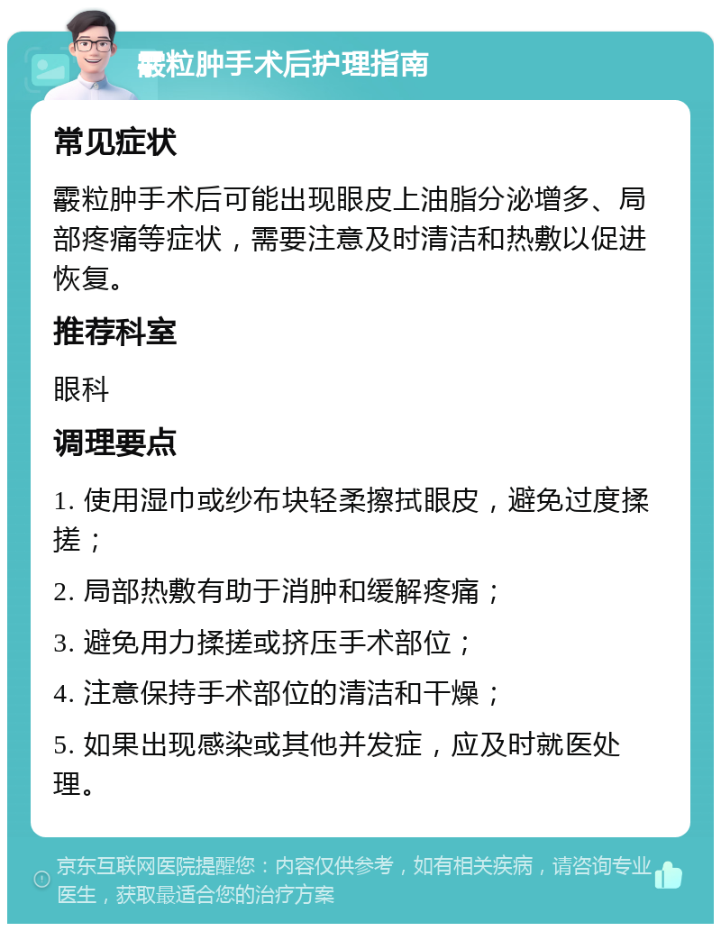 霰粒肿手术后护理指南 常见症状 霰粒肿手术后可能出现眼皮上油脂分泌增多、局部疼痛等症状，需要注意及时清洁和热敷以促进恢复。 推荐科室 眼科 调理要点 1. 使用湿巾或纱布块轻柔擦拭眼皮，避免过度揉搓； 2. 局部热敷有助于消肿和缓解疼痛； 3. 避免用力揉搓或挤压手术部位； 4. 注意保持手术部位的清洁和干燥； 5. 如果出现感染或其他并发症，应及时就医处理。