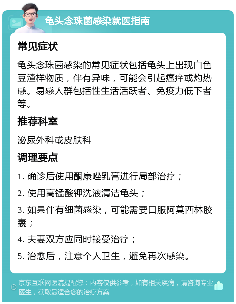 龟头念珠菌感染就医指南 常见症状 龟头念珠菌感染的常见症状包括龟头上出现白色豆渣样物质，伴有异味，可能会引起瘙痒或灼热感。易感人群包括性生活活跃者、免疫力低下者等。 推荐科室 泌尿外科或皮肤科 调理要点 1. 确诊后使用酮康唑乳膏进行局部治疗； 2. 使用高锰酸钾洗液清洁龟头； 3. 如果伴有细菌感染，可能需要口服阿莫西林胶囊； 4. 夫妻双方应同时接受治疗； 5. 治愈后，注意个人卫生，避免再次感染。