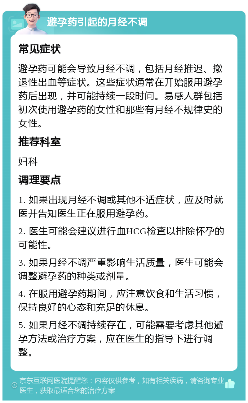 避孕药引起的月经不调 常见症状 避孕药可能会导致月经不调，包括月经推迟、撤退性出血等症状。这些症状通常在开始服用避孕药后出现，并可能持续一段时间。易感人群包括初次使用避孕药的女性和那些有月经不规律史的女性。 推荐科室 妇科 调理要点 1. 如果出现月经不调或其他不适症状，应及时就医并告知医生正在服用避孕药。 2. 医生可能会建议进行血HCG检查以排除怀孕的可能性。 3. 如果月经不调严重影响生活质量，医生可能会调整避孕药的种类或剂量。 4. 在服用避孕药期间，应注意饮食和生活习惯，保持良好的心态和充足的休息。 5. 如果月经不调持续存在，可能需要考虑其他避孕方法或治疗方案，应在医生的指导下进行调整。