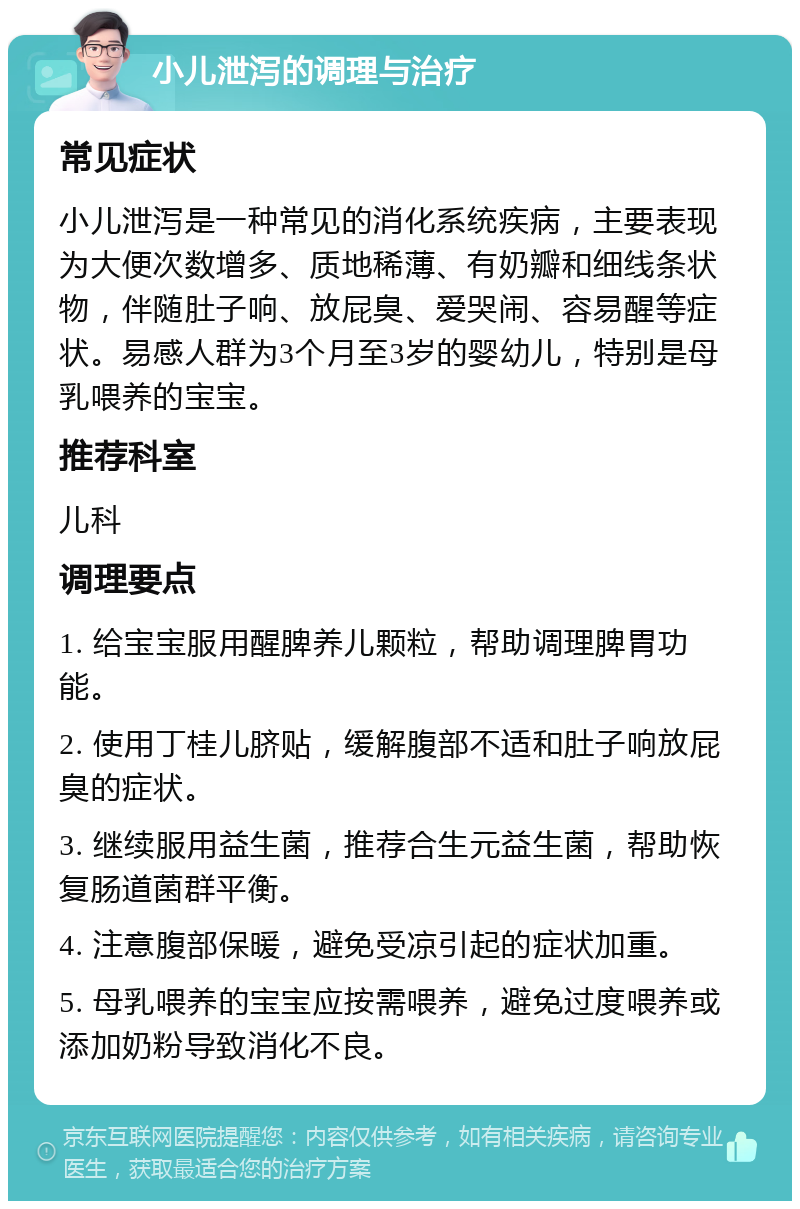 小儿泄泻的调理与治疗 常见症状 小儿泄泻是一种常见的消化系统疾病，主要表现为大便次数增多、质地稀薄、有奶瓣和细线条状物，伴随肚子响、放屁臭、爱哭闹、容易醒等症状。易感人群为3个月至3岁的婴幼儿，特别是母乳喂养的宝宝。 推荐科室 儿科 调理要点 1. 给宝宝服用醒脾养儿颗粒，帮助调理脾胃功能。 2. 使用丁桂儿脐贴，缓解腹部不适和肚子响放屁臭的症状。 3. 继续服用益生菌，推荐合生元益生菌，帮助恢复肠道菌群平衡。 4. 注意腹部保暖，避免受凉引起的症状加重。 5. 母乳喂养的宝宝应按需喂养，避免过度喂养或添加奶粉导致消化不良。