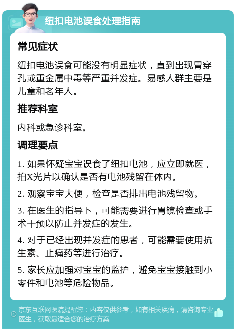 纽扣电池误食处理指南 常见症状 纽扣电池误食可能没有明显症状，直到出现胃穿孔或重金属中毒等严重并发症。易感人群主要是儿童和老年人。 推荐科室 内科或急诊科室。 调理要点 1. 如果怀疑宝宝误食了纽扣电池，应立即就医，拍X光片以确认是否有电池残留在体内。 2. 观察宝宝大便，检查是否排出电池残留物。 3. 在医生的指导下，可能需要进行胃镜检查或手术干预以防止并发症的发生。 4. 对于已经出现并发症的患者，可能需要使用抗生素、止痛药等进行治疗。 5. 家长应加强对宝宝的监护，避免宝宝接触到小零件和电池等危险物品。