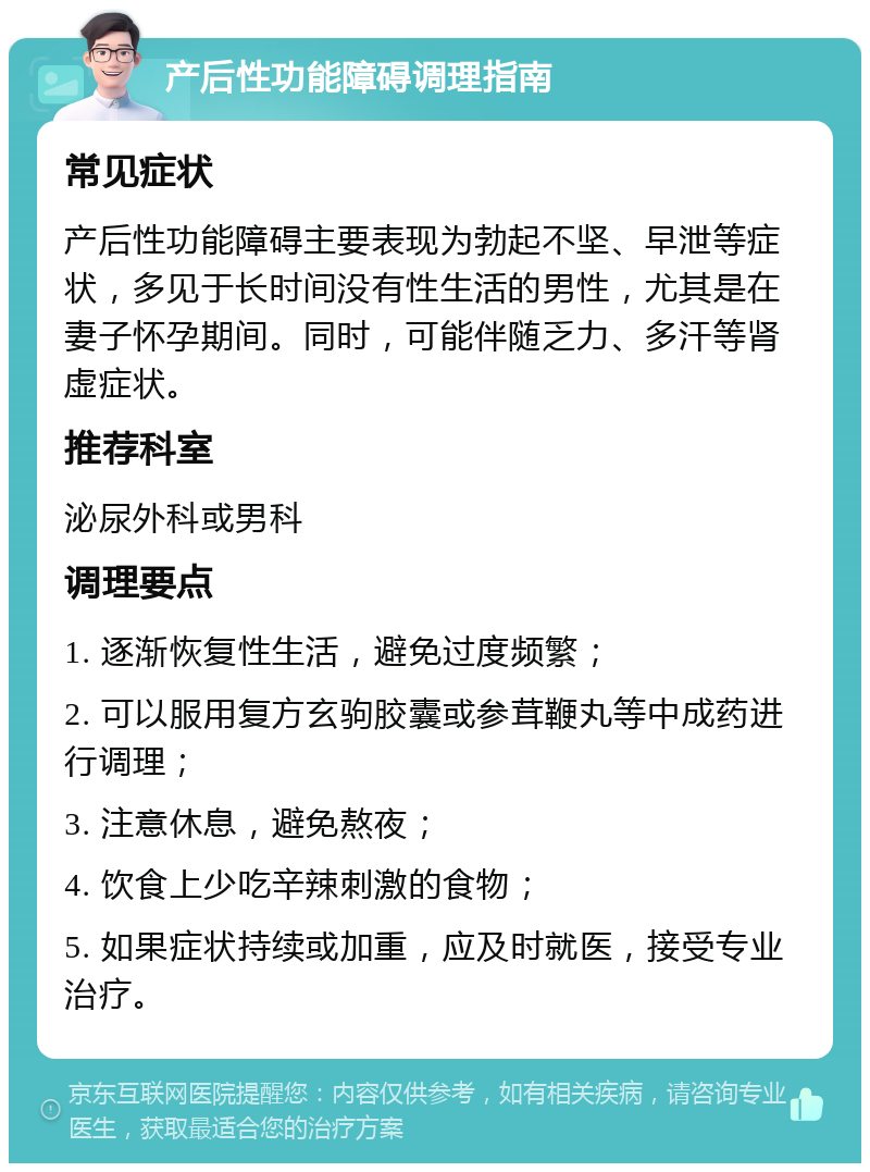 产后性功能障碍调理指南 常见症状 产后性功能障碍主要表现为勃起不坚、早泄等症状，多见于长时间没有性生活的男性，尤其是在妻子怀孕期间。同时，可能伴随乏力、多汗等肾虚症状。 推荐科室 泌尿外科或男科 调理要点 1. 逐渐恢复性生活，避免过度频繁； 2. 可以服用复方玄驹胶囊或参茸鞭丸等中成药进行调理； 3. 注意休息，避免熬夜； 4. 饮食上少吃辛辣刺激的食物； 5. 如果症状持续或加重，应及时就医，接受专业治疗。