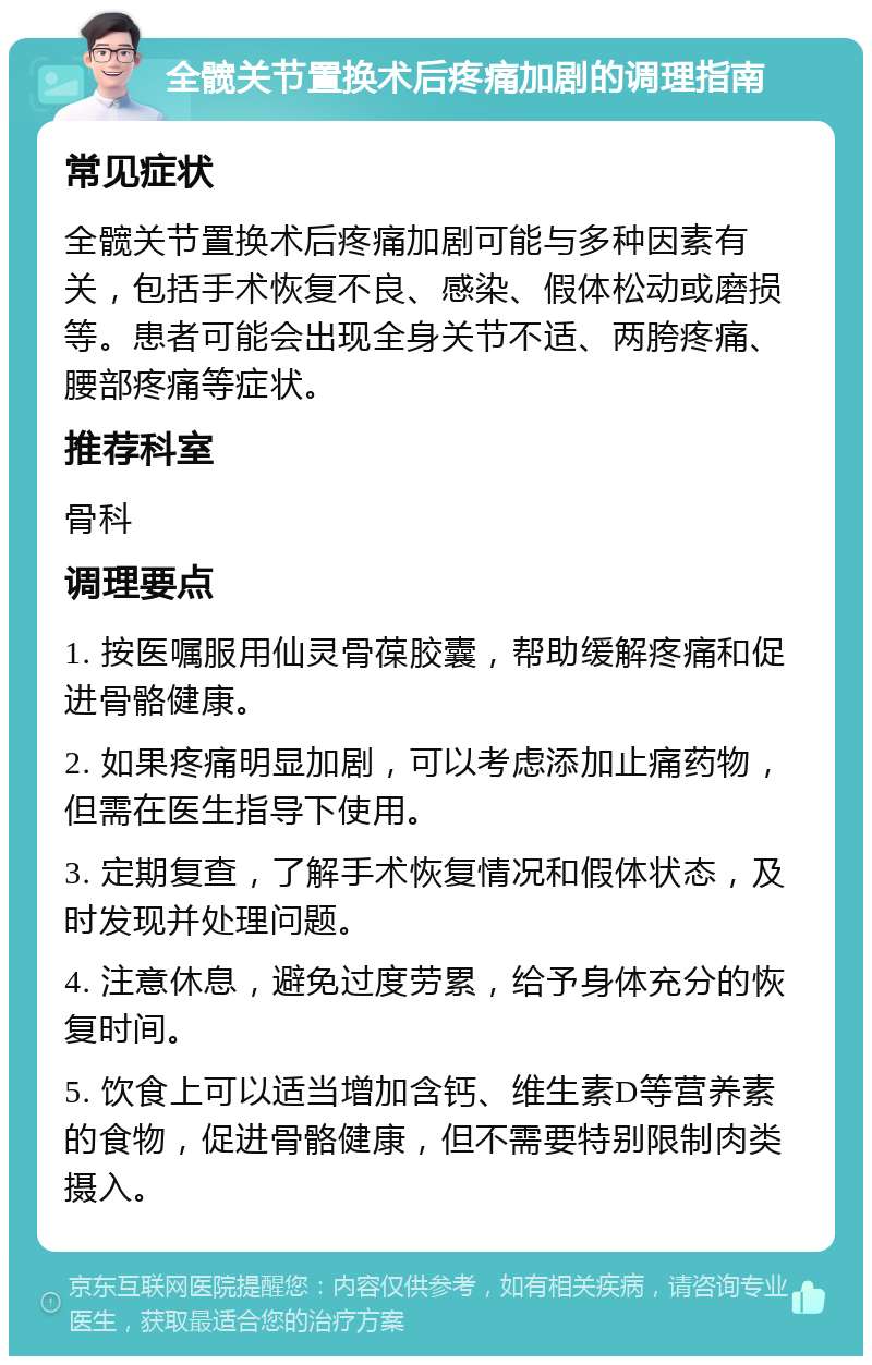 全髋关节置换术后疼痛加剧的调理指南 常见症状 全髋关节置换术后疼痛加剧可能与多种因素有关，包括手术恢复不良、感染、假体松动或磨损等。患者可能会出现全身关节不适、两胯疼痛、腰部疼痛等症状。 推荐科室 骨科 调理要点 1. 按医嘱服用仙灵骨葆胶囊，帮助缓解疼痛和促进骨骼健康。 2. 如果疼痛明显加剧，可以考虑添加止痛药物，但需在医生指导下使用。 3. 定期复查，了解手术恢复情况和假体状态，及时发现并处理问题。 4. 注意休息，避免过度劳累，给予身体充分的恢复时间。 5. 饮食上可以适当增加含钙、维生素D等营养素的食物，促进骨骼健康，但不需要特别限制肉类摄入。