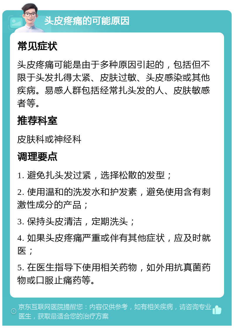 头皮疼痛的可能原因 常见症状 头皮疼痛可能是由于多种原因引起的，包括但不限于头发扎得太紧、皮肤过敏、头皮感染或其他疾病。易感人群包括经常扎头发的人、皮肤敏感者等。 推荐科室 皮肤科或神经科 调理要点 1. 避免扎头发过紧，选择松散的发型； 2. 使用温和的洗发水和护发素，避免使用含有刺激性成分的产品； 3. 保持头皮清洁，定期洗头； 4. 如果头皮疼痛严重或伴有其他症状，应及时就医； 5. 在医生指导下使用相关药物，如外用抗真菌药物或口服止痛药等。