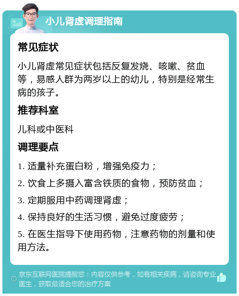 小儿肾虚调理指南 常见症状 小儿肾虚常见症状包括反复发烧、咳嗽、贫血等，易感人群为两岁以上的幼儿，特别是经常生病的孩子。 推荐科室 儿科或中医科 调理要点 1. 适量补充蛋白粉，增强免疫力； 2. 饮食上多摄入富含铁质的食物，预防贫血； 3. 定期服用中药调理肾虚； 4. 保持良好的生活习惯，避免过度疲劳； 5. 在医生指导下使用药物，注意药物的剂量和使用方法。