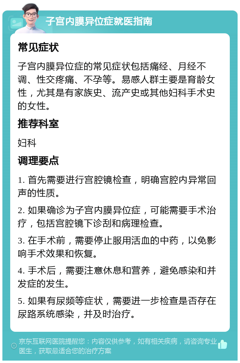 子宫内膜异位症就医指南 常见症状 子宫内膜异位症的常见症状包括痛经、月经不调、性交疼痛、不孕等。易感人群主要是育龄女性，尤其是有家族史、流产史或其他妇科手术史的女性。 推荐科室 妇科 调理要点 1. 首先需要进行宫腔镜检查，明确宫腔内异常回声的性质。 2. 如果确诊为子宫内膜异位症，可能需要手术治疗，包括宫腔镜下诊刮和病理检查。 3. 在手术前，需要停止服用活血的中药，以免影响手术效果和恢复。 4. 手术后，需要注意休息和营养，避免感染和并发症的发生。 5. 如果有尿频等症状，需要进一步检查是否存在尿路系统感染，并及时治疗。