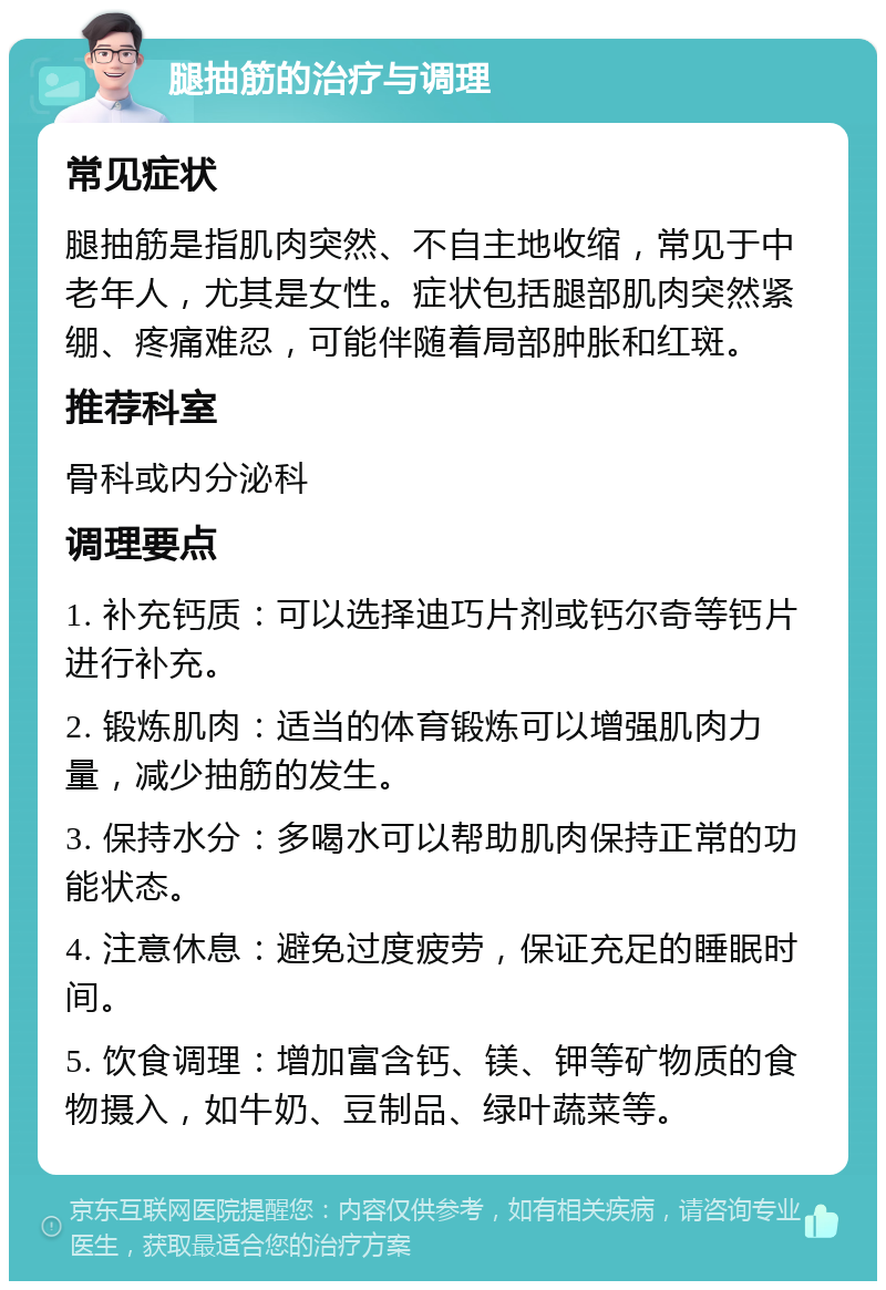 腿抽筋的治疗与调理 常见症状 腿抽筋是指肌肉突然、不自主地收缩，常见于中老年人，尤其是女性。症状包括腿部肌肉突然紧绷、疼痛难忍，可能伴随着局部肿胀和红斑。 推荐科室 骨科或内分泌科 调理要点 1. 补充钙质：可以选择迪巧片剂或钙尔奇等钙片进行补充。 2. 锻炼肌肉：适当的体育锻炼可以增强肌肉力量，减少抽筋的发生。 3. 保持水分：多喝水可以帮助肌肉保持正常的功能状态。 4. 注意休息：避免过度疲劳，保证充足的睡眠时间。 5. 饮食调理：增加富含钙、镁、钾等矿物质的食物摄入，如牛奶、豆制品、绿叶蔬菜等。