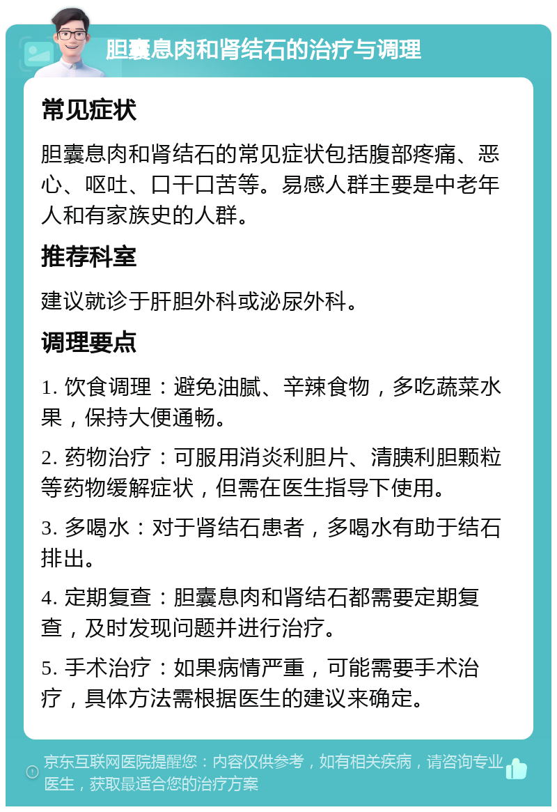 胆囊息肉和肾结石的治疗与调理 常见症状 胆囊息肉和肾结石的常见症状包括腹部疼痛、恶心、呕吐、口干口苦等。易感人群主要是中老年人和有家族史的人群。 推荐科室 建议就诊于肝胆外科或泌尿外科。 调理要点 1. 饮食调理：避免油腻、辛辣食物，多吃蔬菜水果，保持大便通畅。 2. 药物治疗：可服用消炎利胆片、清胰利胆颗粒等药物缓解症状，但需在医生指导下使用。 3. 多喝水：对于肾结石患者，多喝水有助于结石排出。 4. 定期复查：胆囊息肉和肾结石都需要定期复查，及时发现问题并进行治疗。 5. 手术治疗：如果病情严重，可能需要手术治疗，具体方法需根据医生的建议来确定。