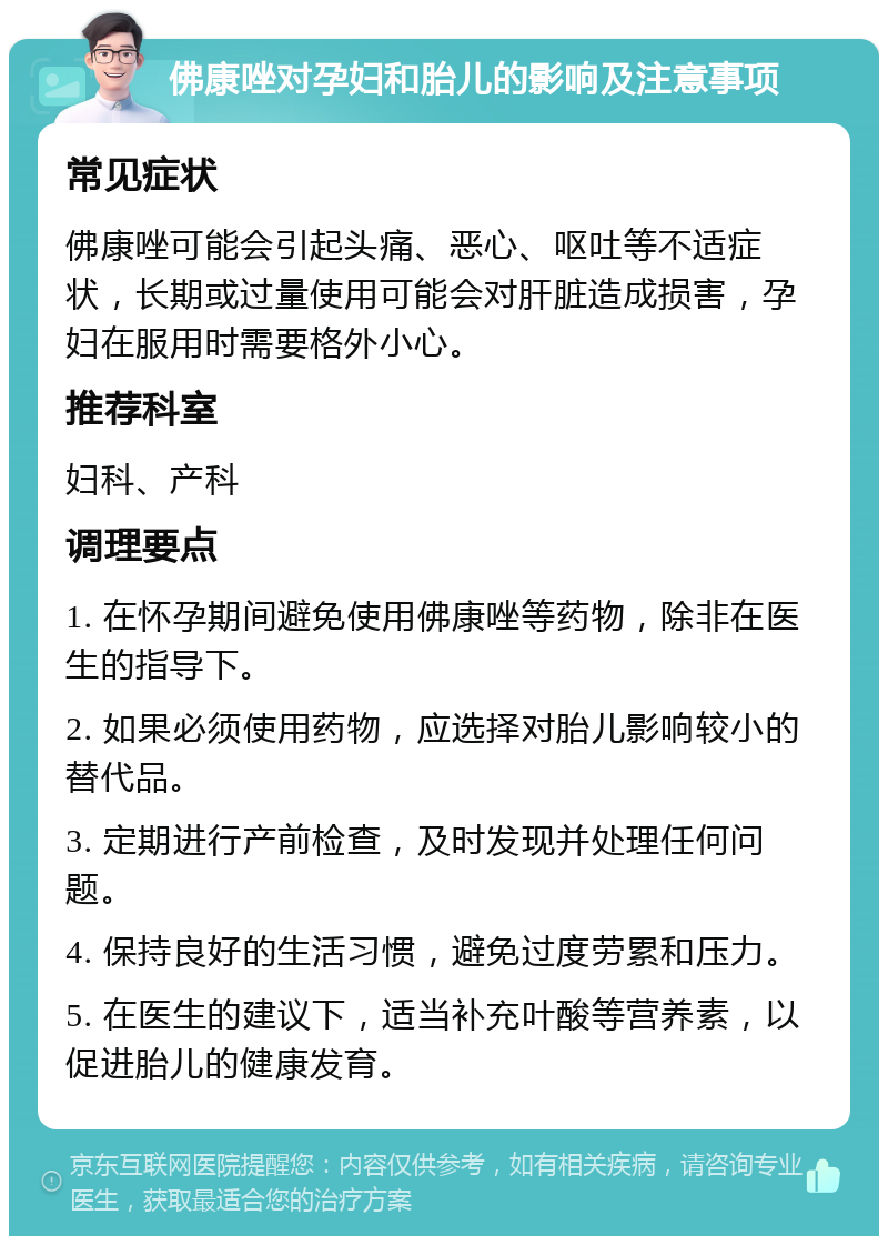 佛康唑对孕妇和胎儿的影响及注意事项 常见症状 佛康唑可能会引起头痛、恶心、呕吐等不适症状，长期或过量使用可能会对肝脏造成损害，孕妇在服用时需要格外小心。 推荐科室 妇科、产科 调理要点 1. 在怀孕期间避免使用佛康唑等药物，除非在医生的指导下。 2. 如果必须使用药物，应选择对胎儿影响较小的替代品。 3. 定期进行产前检查，及时发现并处理任何问题。 4. 保持良好的生活习惯，避免过度劳累和压力。 5. 在医生的建议下，适当补充叶酸等营养素，以促进胎儿的健康发育。