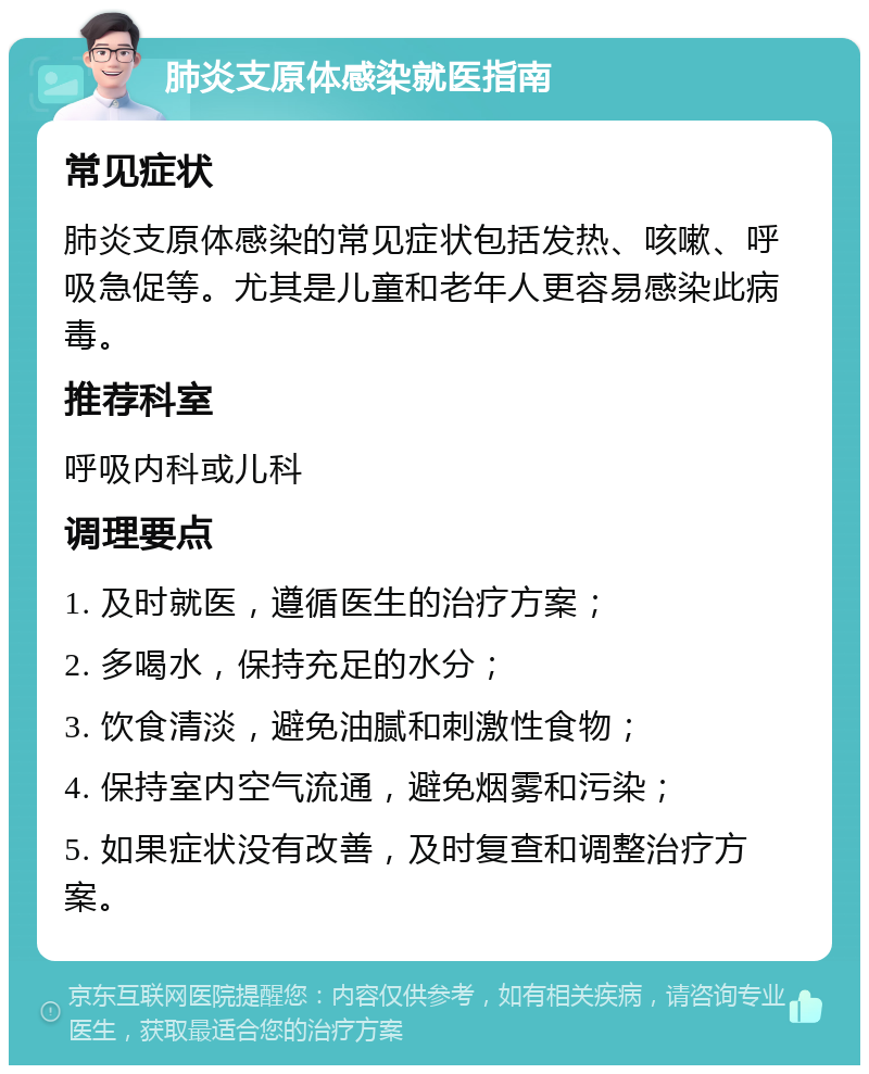 肺炎支原体感染就医指南 常见症状 肺炎支原体感染的常见症状包括发热、咳嗽、呼吸急促等。尤其是儿童和老年人更容易感染此病毒。 推荐科室 呼吸内科或儿科 调理要点 1. 及时就医，遵循医生的治疗方案； 2. 多喝水，保持充足的水分； 3. 饮食清淡，避免油腻和刺激性食物； 4. 保持室内空气流通，避免烟雾和污染； 5. 如果症状没有改善，及时复查和调整治疗方案。